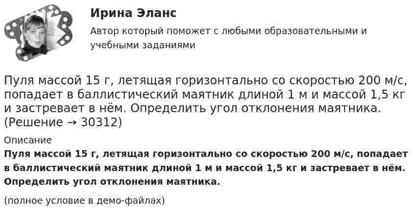     
          Описание
          Пуля массой 15 г, летящая горизонтально со скоростью 200 м/с, попадает в баллистический маятник длиной 1 м и массой 1,5 кг и застревает в нём. Определить угол отклонения маятника.(полное условие в демо-файлах)  
            
            
            Пуля массой 12 г, летящая с горизонтальной скоростью 0,6 км/с, попадает в мешок с песком массой 10 кг, висящий на длинной нити, и застревает в нём. Определить: 1) высоту, на которую поднимется мешок, отклонившись после удара; Пуля массой 15 г, летящая горизонтально со скоростью 200 м/с, попадает в баллистический маятник длиной 1 м и массой 1,5 кг и застревает в нём. Определить угол отклонения маятника.Пуля массой 15 г, летящая с горизонтальной скоростью 0,5 км/с, попадает в баллистический маятник массой 6 кг и застревает в нем. Определить высоту, на которую поднимется маятник, откачнувшись после удара.Пуля массой 9 г, летящая с горизонтальной скоростью 0,6 км/с, попадает в баллистический8маятник массой 8 кг и застревает в нем. Определить выделившуюся при этом энергию. Пуля массой 9 г, летящая с горизонтальной скоростью 0,6 км/с, попадает в баллистический маятник массой 8 кг и застревает в нем. Определить выделившуюся при этом энергию.Пуля массой m =10 г, летевшая горизонтально со скоростью 600 м/с , попала в шар, подвешенный на нити, массой М = 5 кг и застряла в нем. На какую высоту h, откачнувшись после удара, поднялся шар?Пуля массой m=10 г, летевшая со скоростью v_1, пробивает доску и вылетает из нее со скоростью v_2=200 м/с. Определить начальную скорость пули, если работы силы сопротивления, действующей на пулю, равна 400 Дж.Пуля, летящая горизонтально, попадает в шар, подвешенный на невесомом жёстком стержне, и застревает в нём. Масса пули в 1000 раз меньше массы шара. Расстояние от центра шара до точки подвеса стержня l = 1 м. Найти скорость u пули, Пуля, летящая с горизонтальной скоростью 500 м/с, попадает в предмет, подвешенный на нити, и застревает в нём. Определить угол, на который отклонится предмет, если его масса 5 кг, длина нити 5 м, масса пули 20 г.Пуля, летящая со скоростью 141 м/с, попадает в доску и проникает на глубину 6 см. Найти скорость пули в доске на глубине 3 см. Движение равнозамедленное.Пуля, летящая со скоростью 400 м/с, попадает в земляной вал и проходит до остановки 0,5 м. Определить среднюю величину силы сопротивления движению пули, если её масса равна 24 г.Пуля массой 10 г, имевшая скорость 600 м/с, ударила в земляную насыпь и проникла на глубину 45 см. Определить среднюю силу сопротивления грунта.Пуля массой 10 г летит со скоростью 800 м/с, вращаясь около продольной оси с частотой 3000 с–1. Принимая пулю за цилиндрик диаметром 8 мм, определить полную кинетическую энергию пули.Пуля массой 10 г, летящая со скоростью 800 м/с, пробила доску толщиной 8 см. После этого скорость пули уменьшилась до 400 м/с. Найти среднюю силу сопротивления, с которой доска действовала на пулю.