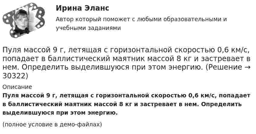     
          Описание
          Пуля массой 9 г, летящая с горизонтальной скоростью 0,6 км/с, попадает в баллистический маятник массой 8 кг и застревает в нем. Определить выделившуюся при этом энергию.(полное условие в демо-файлах)  
            
            
            Пуля массой 9 г, летящая с горизонтальной скоростью 0,6 км/с, попадает в баллистический8маятник массой 8 кг и застревает в нем. Определить выделившуюся при этом энергию. Пуля массой 9 г, летящая с горизонтальной скоростью 0,6 км/с, попадает в баллистический маятник массой 8 кг и застревает в нем. Определить выделившуюся при этом энергию.Пуля массой m =10 г, летевшая горизонтально со скоростью 600 м/с , попала в шар, подвешенный на нити, массой М = 5 кг и застряла в нем. На какую высоту h, откачнувшись после удара, поднялся шар?Пуля массой m=10 г, летевшая со скоростью v_1, пробивает доску и вылетает из нее со скоростью v_2=200 м/с. Определить начальную скорость пули, если работы силы сопротивления, действующей на пулю, равна 400 Дж.Пуля массой m = 15 г, летевшая горизонтально со скоростью u = 600 м/с, попадает в баллистический маятник длиной l = 1 м и массой M = 4 кг и застревает в нём. Определить угол отклонения маятника.Пуля массой m = 15 г, летящая с горизонтальной скоростью V = 0,5 км/с, попадает в баллистический маятник массой M = 6 кг и застревает в нём. Определить высоту h, на которую поднимется маятник, откачнувшись после удара.Пуля массой m = 5,0 г, летевшая горизонтально со скоростью u, попала в покоившийся на горизонтальной поверхности брусок массой M и застряла в нём. Брусок пришёл в движение. Коэффициент трения между бруском и поверхностью равен mПуля, летящая со скоростью 400 м/с, попадает в земляной вал и проходит до остановки 0,5 м. Определить среднюю величину силы сопротивления движению пули, если её масса равна 24 г.Пуля массой 10 г, имевшая скорость 600 м/с, ударила в земляную насыпь и проникла на глубину 45 см. Определить среднюю силу сопротивления грунта.Пуля массой 10 г летит со скоростью 800 м/с, вращаясь около продольной оси с частотой 3000 с–1. Принимая пулю за цилиндрик диаметром 8 мм, определить полную кинетическую энергию пули.Пуля массой 10 г, летящая со скоростью 800 м/с, пробила доску толщиной 8 см. После этого скорость пули уменьшилась до 400 м/с. Найти среднюю силу сопротивления, с которой доска действовала на пулю.Пуля массой 10 г подлетает к доске толщиной 4 см со скоростью 600 м/с и, пробив доску, вылетает из неё с скоростью 400 м/с. Найти среднюю силу сопротивления доски.Пуля массой 12 г, летящая с горизонтальной скоростью 0,6 км/с, попадает в мешок с песком массой 10 кг, висящий на длинной нити, и застревает в нём. Определить: 1) высоту, на которую поднимется мешок, отклонившись после удара; Пуля массой 15 г, летящая горизонтально со скоростью 200 м/с, попадает в баллистический маятник длиной 1 м и массой 1,5 кг и застревает в нём. Определить угол отклонения маятника.