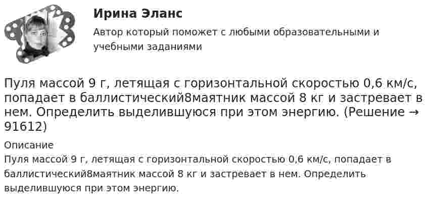      
            Описание
            Пуля массой 9 г, летящая с горизонтальной скоростью 0,6 км/с, попадает в баллистический8маятник массой 8 кг и застревает в нем. Определить выделившуюся при этом энергию.    
            
            
            Пуля массой 15 г, летящая с горизонтальной скоростью 0,5 км/с, попадает в баллистический маятник массой 6 кг и застревает в нем. Определить высоту, на которую поднимется маятник, откачнувшись после удара.Пуля массой 9 г, летящая с горизонтальной скоростью 0,6 км/с, попадает в баллистический8маятник массой 8 кг и застревает в нем. Определить выделившуюся при этом энергию. Пуля массой 9 г, летящая с горизонтальной скоростью 0,6 км/с, попадает в баллистический маятник массой 8 кг и застревает в нем. Определить выделившуюся при этом энергию.Пуля массой m =10 г, летевшая горизонтально со скоростью 600 м/с , попала в шар, подвешенный на нити, массой М = 5 кг и застряла в нем. На какую высоту h, откачнувшись после удара, поднялся шар?Пуля массой m=10 г, летевшая со скоростью v_1, пробивает доску и вылетает из нее со скоростью v_2=200 м/с. Определить начальную скорость пули, если работы силы сопротивления, действующей на пулю, равна 400 Дж.Пуля массой m = 15 г, летевшая горизонтально со скоростью u = 600 м/с, попадает в баллистический маятник длиной l = 1 м и массой M = 4 кг и застревает в нём. Определить угол отклонения маятника.Пуля массой m = 15 г, летящая с горизонтальной скоростью V = 0,5 км/с, попадает в баллистический маятник массой M = 6 кг и застревает в нём. Определить высоту h, на которую поднимется маятник, откачнувшись после удара.Пуля, летящая со скоростью 141 м/с, попадает в доску и проникает на глубину 6 см. Найти скорость пули в доске на глубине 3 см. Движение равнозамедленное.Пуля, летящая со скоростью 400 м/с, попадает в земляной вал и проходит до остановки 0,5 м. Определить среднюю величину силы сопротивления движению пули, если её масса равна 24 г.Пуля массой 10 г, имевшая скорость 600 м/с, ударила в земляную насыпь и проникла на глубину 45 см. Определить среднюю силу сопротивления грунта.Пуля массой 10 г летит со скоростью 800 м/с, вращаясь около продольной оси с частотой 3000 с–1. Принимая пулю за цилиндрик диаметром 8 мм, определить полную кинетическую энергию пули.Пуля массой 10 г, летящая со скоростью 800 м/с, пробила доску толщиной 8 см. После этого скорость пули уменьшилась до 400 м/с. Найти среднюю силу сопротивления, с которой доска действовала на пулю.Пуля массой 10 г подлетает к доске толщиной 4 см со скоростью 600 м/с и, пробив доску, вылетает из неё с скоростью 400 м/с. Найти среднюю силу сопротивления доски.Пуля массой 12 г, летящая с горизонтальной скоростью 0,6 км/с, попадает в мешок с песком массой 10 кг, висящий на длинной нити, и застревает в нём. Определить: 1) высоту, на которую поднимется мешок, отклонившись после удара; 