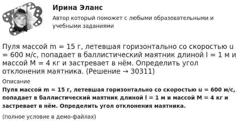     
          Описание
          Пуля массой m = 15 г, летевшая горизонтально со скоростью u = 600 м/с, попадает в баллистический маятник длиной l = 1 м и массой M = 4 кг и застревает в нём. Определить угол отклонения маятника.(полное условие в демо-файлах)  
            
            
            Пуля массой m=10 г, летевшая со скоростью v_1, пробивает доску и вылетает из нее со скоростью v_2=200 м/с. Определить начальную скорость пули, если работы силы сопротивления, действующей на пулю, равна 400 Дж.Пуля массой m = 15 г, летевшая горизонтально со скоростью u = 600 м/с, попадает в баллистический маятник длиной l = 1 м и массой M = 4 кг и застревает в нём. Определить угол отклонения маятника.Пуля массой m = 15 г, летящая с горизонтальной скоростью V = 0,5 км/с, попадает в баллистический маятник массой M = 6 кг и застревает в нём. Определить высоту h, на которую поднимется маятник, откачнувшись после удара.Пуля массой m = 5,0 г, летевшая горизонтально со скоростью u, попала в покоившийся на горизонтальной поверхности брусок массой M и застряла в нём. Брусок пришёл в движение. Коэффициент трения между бруском и поверхностью равен mПуля массой m, летящая с горизонтальной скоростью u0, попадает в шар, массой M, подвешенный на невесомой и нерастяжимой нити длиной l, и застревает в нём. Часть кинетической энергии пули, перешедшей при ударе в тепло, Пуля массы m1 = 10 г, летящая с горизонтальной скоростью u = 400 м/с, попадает в мешок, набитый ватой, массы m2 = 4 кг и висящий на длинном шнуре. Найти высоту, на которую поднимется мешок, и долю кинетической энергии пули,Пуля попадает в ящик с песком и застревает в нём. На сколько сожмётся пружина жёсткостью k, удерживающая ящик, если пуля имеет массу m и движется со скоростью V, а масса ящика с песком M? Поверхность гладкая.Пуля массой 10 г, летящая со скоростью 800 м/с, пробила доску толщиной 8 см. После этого скорость пули уменьшилась до 400 м/с. Найти среднюю силу сопротивления, с которой доска действовала на пулю.Пуля массой 10 г подлетает к доске толщиной 4 см со скоростью 600 м/с и, пробив доску, вылетает из неё с скоростью 400 м/с. Найти среднюю силу сопротивления доски.Пуля массой 12 г, летящая с горизонтальной скоростью 0,6 км/с, попадает в мешок с песком массой 10 кг, висящий на длинной нити, и застревает в нём. Определить: 1) высоту, на которую поднимется мешок, отклонившись после удара; Пуля массой 15 г, летящая горизонтально со скоростью 200 м/с, попадает в баллистический маятник длиной 1 м и массой 1,5 кг и застревает в нём. Определить угол отклонения маятника.Пуля массой 15 г, летящая с горизонтальной скоростью 0,5 км/с, попадает в баллистический маятник массой 6 кг и застревает в нем. Определить высоту, на которую поднимется маятник, откачнувшись после удара.Пуля массой 9 г, летящая с горизонтальной скоростью 0,6 км/с, попадает в баллистический8маятник массой 8 кг и застревает в нем. Определить выделившуюся при этом энергию. Пуля массой 9 г, летящая с горизонтальной скоростью 0,6 км/с, попадает в баллистический маятник массой 8 кг и застревает в нем. Определить выделившуюся при этом энергию.
