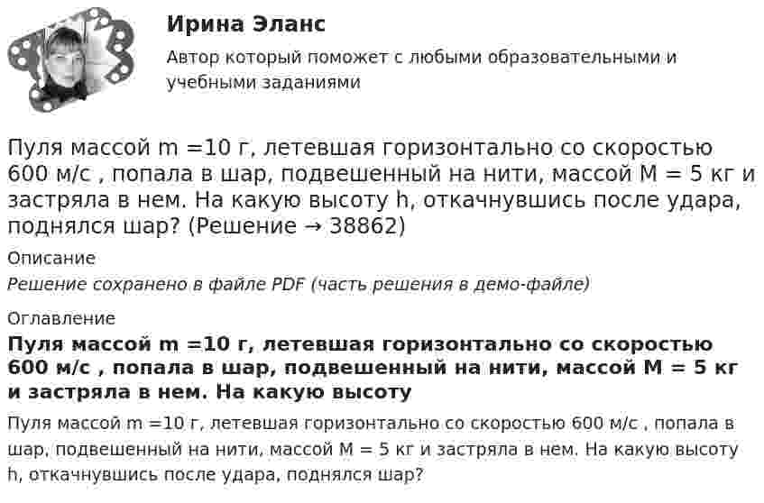     
          Описание
          Решение сохранено в файле PDF (часть решения в демо-файле) 
          Оглавление
          Пуля массой m =10 г, летевшая горизонтально со скоростью 600 м/с , попала в шар, подвешенный на нити, массой М = 5 кг и застряла в нем. На какую высоту h, откачнувшись после удара, поднялся шар? 
            
            
            Пуля массой 9 г, летящая с горизонтальной скоростью 0,6 км/с, попадает в баллистический маятник массой 8 кг и застревает в нем. Определить выделившуюся при этом энергию.Пуля массой m =10 г, летевшая горизонтально со скоростью 600 м/с , попала в шар, подвешенный на нити, массой М = 5 кг и застряла в нем. На какую высоту h, откачнувшись после удара, поднялся шар?Пуля массой m=10 г, летевшая со скоростью v_1, пробивает доску и вылетает из нее со скоростью v_2=200 м/с. Определить начальную скорость пули, если работы силы сопротивления, действующей на пулю, равна 400 Дж.Пуля массой m = 15 г, летевшая горизонтально со скоростью u = 600 м/с, попадает в баллистический маятник длиной l = 1 м и массой M = 4 кг и застревает в нём. Определить угол отклонения маятника.Пуля массой m = 15 г, летящая с горизонтальной скоростью V = 0,5 км/с, попадает в баллистический маятник массой M = 6 кг и застревает в нём. Определить высоту h, на которую поднимется маятник, откачнувшись после удара.Пуля массой m = 5,0 г, летевшая горизонтально со скоростью u, попала в покоившийся на горизонтальной поверхности брусок массой M и застряла в нём. Брусок пришёл в движение. Коэффициент трения между бруском и поверхностью равен mПуля массой m, летящая с горизонтальной скоростью u0, попадает в шар, массой M, подвешенный на невесомой и нерастяжимой нити длиной l, и застревает в нём. Часть кинетической энергии пули, перешедшей при ударе в тепло, Пуля массой 10 г, имевшая скорость 600 м/с, ударила в земляную насыпь и проникла на глубину 45 см. Определить среднюю силу сопротивления грунта.Пуля массой 10 г летит со скоростью 800 м/с, вращаясь около продольной оси с частотой 3000 с–1. Принимая пулю за цилиндрик диаметром 8 мм, определить полную кинетическую энергию пули.Пуля массой 10 г, летящая со скоростью 800 м/с, пробила доску толщиной 8 см. После этого скорость пули уменьшилась до 400 м/с. Найти среднюю силу сопротивления, с которой доска действовала на пулю.Пуля массой 10 г подлетает к доске толщиной 4 см со скоростью 600 м/с и, пробив доску, вылетает из неё с скоростью 400 м/с. Найти среднюю силу сопротивления доски.Пуля массой 12 г, летящая с горизонтальной скоростью 0,6 км/с, попадает в мешок с песком массой 10 кг, висящий на длинной нити, и застревает в нём. Определить: 1) высоту, на которую поднимется мешок, отклонившись после удара; Пуля массой 15 г, летящая горизонтально со скоростью 200 м/с, попадает в баллистический маятник длиной 1 м и массой 1,5 кг и застревает в нём. Определить угол отклонения маятника.Пуля массой 15 г, летящая с горизонтальной скоростью 0,5 км/с, попадает в баллистический маятник массой 6 кг и застревает в нем. Определить высоту, на которую поднимется маятник, откачнувшись после удара.