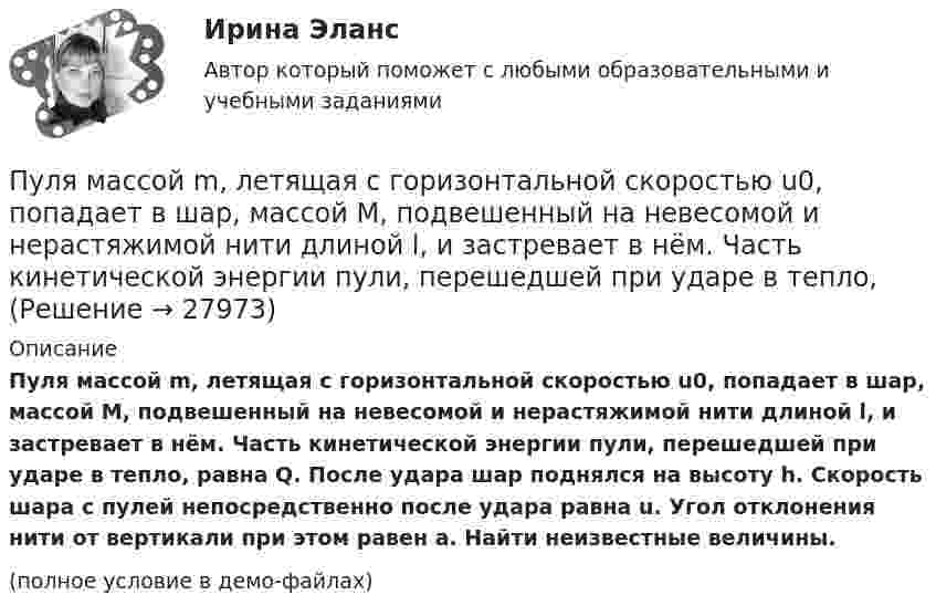     
          Описание
          Пуля массой m, летящая с горизонтальной скоростью u0, попадает в шар, массой M, подвешенный на невесомой и нерастяжимой нити длиной l, и застревает в нём. Часть кинетической энергии пули, перешедшей при ударе в тепло, равна Q. После удара шар поднялся на высоту h. Скорость шара с пулей непосредственно после удара равна u. Угол отклонения нити от вертикали при этом равен a. Найти неизвестные величины.(полное условие в демо-файлах)  
            
            
            Пуля массой m = 5,0 г, летевшая горизонтально со скоростью u, попала в покоившийся на горизонтальной поверхности брусок массой M и застряла в нём. Брусок пришёл в движение. Коэффициент трения между бруском и поверхностью равен mПуля массой m, летящая с горизонтальной скоростью u0, попадает в шар, массой M, подвешенный на невесомой и нерастяжимой нити длиной l, и застревает в нём. Часть кинетической энергии пули, перешедшей при ударе в тепло, Пуля массы m1 = 10 г, летящая с горизонтальной скоростью u = 400 м/с, попадает в мешок, набитый ватой, массы m2 = 4 кг и висящий на длинном шнуре. Найти высоту, на которую поднимется мешок, и долю кинетической энергии пули,Пуля попадает в ящик с песком и застревает в нём. На сколько сожмётся пружина жёсткостью k, удерживающая ящик, если пуля имеет массу m и движется со скоростью V, а масса ящика с песком M? Поверхность гладкая.Пуля пущена с начальной скоростью 0 = 200 м/с под углом 30° к плоскости горизонта. Определить наибольшую высоту Hmax подъема, дальность полета S и радиус кривизны R траектории пули в её наивысшей точке.Пуля пущена с начальной скоростью V0 = 200 м/с под углом 0 = 60° к горизонту. Определить максимальную высоту H подъёма, дальность S полёта и радиус R кривизны траектории пули в её наивысшей точке. Сопротивлением воздуха пренебречьПуля пущена с начальной скоростью V0 = 200 м/с под углом  = 60° к горизонту. Определить радиус кривизны траектории пули в её наивысшей точке.Пуля массой 15 г, летящая горизонтально со скоростью 200 м/с, попадает в баллистический маятник длиной 1 м и массой 1,5 кг и застревает в нём. Определить угол отклонения маятника.Пуля массой 15 г, летящая с горизонтальной скоростью 0,5 км/с, попадает в баллистический маятник массой 6 кг и застревает в нем. Определить высоту, на которую поднимется маятник, откачнувшись после удара.Пуля массой 9 г, летящая с горизонтальной скоростью 0,6 км/с, попадает в баллистический8маятник массой 8 кг и застревает в нем. Определить выделившуюся при этом энергию. Пуля массой 9 г, летящая с горизонтальной скоростью 0,6 км/с, попадает в баллистический маятник массой 8 кг и застревает в нем. Определить выделившуюся при этом энергию.Пуля массой m =10 г, летевшая горизонтально со скоростью 600 м/с , попала в шар, подвешенный на нити, массой М = 5 кг и застряла в нем. На какую высоту h, откачнувшись после удара, поднялся шар?Пуля массой m=10 г, летевшая со скоростью v_1, пробивает доску и вылетает из нее со скоростью v_2=200 м/с. Определить начальную скорость пули, если работы силы сопротивления, действующей на пулю, равна 400 Дж.Пуля массой m = 15 г, летевшая горизонтально со скоростью u = 600 м/с, попадает в баллистический маятник длиной l = 1 м и массой M = 4 кг и застревает в нём. Определить угол отклонения маятника.