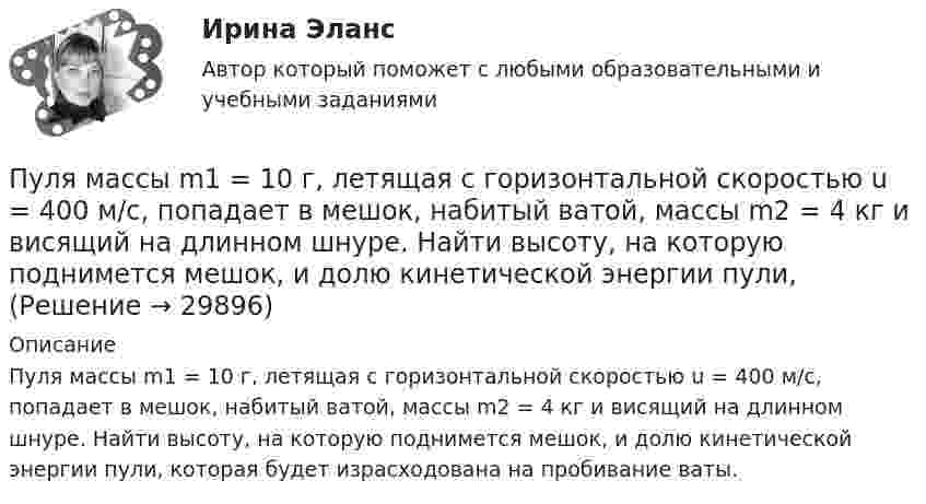    
          Описание
          Пуля массы m1 = 10 г, летящая с горизонтальной скоростью u = 400 м/с, попадает в мешок, набитый ватой, массы m2 = 4 кг и висящий на длинном шнуре. Найти высоту, на которую поднимется мешок, и долю кинетической энергии пули, которая будет израсходована на пробивание ваты.  
            
            
            Пуля массой m, летящая с горизонтальной скоростью u0, попадает в шар, массой M, подвешенный на невесомой и нерастяжимой нити длиной l, и застревает в нём. Часть кинетической энергии пули, перешедшей при ударе в тепло, Пуля массы m1 = 10 г, летящая с горизонтальной скоростью u = 400 м/с, попадает в мешок, набитый ватой, массы m2 = 4 кг и висящий на длинном шнуре. Найти высоту, на которую поднимется мешок, и долю кинетической энергии пули,Пуля попадает в ящик с песком и застревает в нём. На сколько сожмётся пружина жёсткостью k, удерживающая ящик, если пуля имеет массу m и движется со скоростью V, а масса ящика с песком M? Поверхность гладкая.Пуля пущена с начальной скоростью 0 = 200 м/с под углом 30° к плоскости горизонта. Определить наибольшую высоту Hmax подъема, дальность полета S и радиус кривизны R траектории пули в её наивысшей точке.Пуля пущена с начальной скоростью V0 = 200 м/с под углом 0 = 60° к горизонту. Определить максимальную высоту H подъёма, дальность S полёта и радиус R кривизны траектории пули в её наивысшей точке. Сопротивлением воздуха пренебречьПуля пущена с начальной скоростью V0 = 200 м/с под углом  = 60° к горизонту. Определить радиус кривизны траектории пули в её наивысшей точке.Пусковые токи и их длительность следует считать существенными, когда их учет приводит к корректировке: Выберите один ответ: a.тока аппарата коммутации b.тока аппарата управления c.сечения проводникаПуля массой 15 г, летящая с горизонтальной скоростью 0,5 км/с, попадает в баллистический маятник массой 6 кг и застревает в нем. Определить высоту, на которую поднимется маятник, откачнувшись после удара.Пуля массой 9 г, летящая с горизонтальной скоростью 0,6 км/с, попадает в баллистический8маятник массой 8 кг и застревает в нем. Определить выделившуюся при этом энергию. Пуля массой 9 г, летящая с горизонтальной скоростью 0,6 км/с, попадает в баллистический маятник массой 8 кг и застревает в нем. Определить выделившуюся при этом энергию.Пуля массой m =10 г, летевшая горизонтально со скоростью 600 м/с , попала в шар, подвешенный на нити, массой М = 5 кг и застряла в нем. На какую высоту h, откачнувшись после удара, поднялся шар?Пуля массой m=10 г, летевшая со скоростью v_1, пробивает доску и вылетает из нее со скоростью v_2=200 м/с. Определить начальную скорость пули, если работы силы сопротивления, действующей на пулю, равна 400 Дж.Пуля массой m = 15 г, летевшая горизонтально со скоростью u = 600 м/с, попадает в баллистический маятник длиной l = 1 м и массой M = 4 кг и застревает в нём. Определить угол отклонения маятника.Пуля массой m = 15 г, летящая с горизонтальной скоростью V = 0,5 км/с, попадает в баллистический маятник массой M = 6 кг и застревает в нём. Определить высоту h, на которую поднимется маятник, откачнувшись после удара.