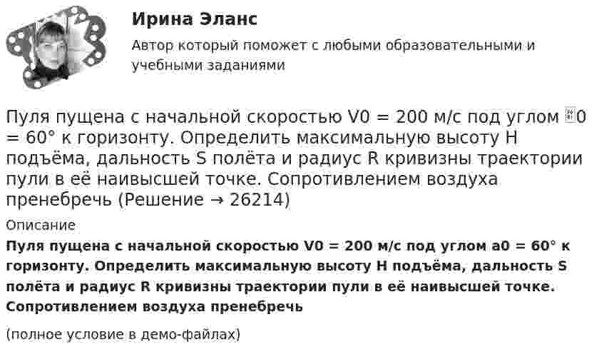     
          Описание
          Пуля пущена с начальной скоростью V0 = 200 м/с под углом a0 = 60° к горизонту. Определить максимальную высоту H подъёма, дальность S полёта и радиус R кривизны траектории пули в её наивысшей точке. Сопротивлением воздуха пренебречь(полное условие в демо-файлах)  
            
            
            Пуля пущена с начальной скоростью 0 = 200 м/с под углом 30° к плоскости горизонта. Определить наибольшую высоту Hmax подъема, дальность полета S и радиус кривизны R траектории пули в её наивысшей точке.Пуля пущена с начальной скоростью V0 = 200 м/с под углом 0 = 60° к горизонту. Определить максимальную высоту H подъёма, дальность S полёта и радиус R кривизны траектории пули в её наивысшей точке. Сопротивлением воздуха пренебречьПуля пущена с начальной скоростью V0 = 200 м/с под углом  = 60° к горизонту. Определить радиус кривизны траектории пули в её наивысшей точке.Пусковые токи и их длительность следует считать существенными, когда их учет приводит к корректировке: Выберите один ответ: a.тока аппарата коммутации b.тока аппарата управления c.сечения проводникаПусть A={a,b,c,d,e} и заданы три отношения на A.  Какое из этих отношений является транзитивным?Пусть a,b,c принадлежат [0,1]. Докажите, что хотя бы одно из чисел a(1-b), b(1-c), c(1-a) не превосходит 1/4.Пусть a[n] -- количество n-значных чисел, состоящих только из цифр 1 и 2 таких, что в них нет четырёх подряд стоящих цифр 1 и нет трёх подряд стоящих цифр 2. Найдите значение выражения (a[10]-a[8]-a[5])/(a[6]+a[7]).Пуля массой m =10 г, летевшая горизонтально со скоростью 600 м/с , попала в шар, подвешенный на нити, массой М = 5 кг и застряла в нем. На какую высоту h, откачнувшись после удара, поднялся шар?Пуля массой m=10 г, летевшая со скоростью v_1, пробивает доску и вылетает из нее со скоростью v_2=200 м/с. Определить начальную скорость пули, если работы силы сопротивления, действующей на пулю, равна 400 Дж.Пуля массой m = 15 г, летевшая горизонтально со скоростью u = 600 м/с, попадает в баллистический маятник длиной l = 1 м и массой M = 4 кг и застревает в нём. Определить угол отклонения маятника.Пуля массой m = 15 г, летящая с горизонтальной скоростью V = 0,5 км/с, попадает в баллистический маятник массой M = 6 кг и застревает в нём. Определить высоту h, на которую поднимется маятник, откачнувшись после удара.Пуля массой m = 5,0 г, летевшая горизонтально со скоростью u, попала в покоившийся на горизонтальной поверхности брусок массой M и застряла в нём. Брусок пришёл в движение. Коэффициент трения между бруском и поверхностью равен mПуля массой m, летящая с горизонтальной скоростью u0, попадает в шар, массой M, подвешенный на невесомой и нерастяжимой нити длиной l, и застревает в нём. Часть кинетической энергии пули, перешедшей при ударе в тепло, Пуля массы m1 = 10 г, летящая с горизонтальной скоростью u = 400 м/с, попадает в мешок, набитый ватой, массы m2 = 4 кг и висящий на длинном шнуре. Найти высоту, на которую поднимется мешок, и долю кинетической энергии пули,