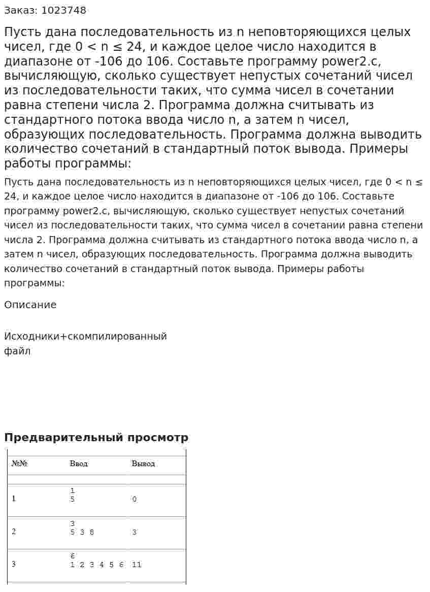 Пусть дана последовательность из n неповторяющихся целых чисел, где 0 < n ≤ 24, и каждое целое число находится в диапазоне от -106 до 106. Составьте программу power2.c, вычисляющую, сколько существует непустых сочетаний чисел из последовательности таких, что сумма чисел в сочетании равна степени числа 2. Программа должна считывать из стандартного потока ввода число n, а затем n чисел, образующих последовательность. Программа должна выводить количество сочетаний в стандартный поток вывода. Примеры работы программы: 