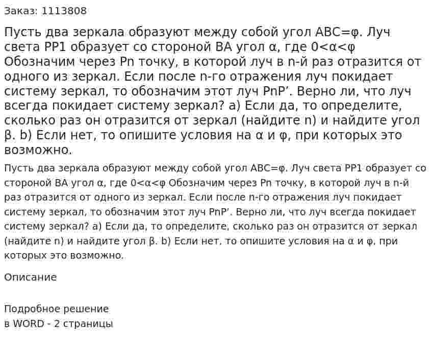 Пусть два зеркала образуют между собой угол АВС=φ. Луч света РР1 образует со стороной ВА угол α, где 0<α<φ  Обозначим через Pn точку, в которой луч в n-й раз отразится от одного из зеркал. Если после n-го отражения луч покидает систему зеркал, то обозначим этот луч PnP’. Верно ли, что луч всегда покидает систему зеркал?  а) Если да, то определите, сколько раз он отразится от зеркал (найдите n) и найдите угол β.  b) Если нет, то опишите условия на α и φ, при которых это возможно. 