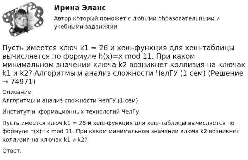      
            Описание
            Алгоритмы и анализ сложности ЧелГУ (1 сем)Институт информационных технологий ЧелГуПусть имеется ключ k1 = 26 и хеш-функция для хеш-таблицы вычисляется по формуле h(x)=x mod 11. При каком минимальном значении ключа k2 возникнет коллизия на ключах k1 и k2?Ответ:    
            
            
             Пусть в данный момент времени некоторые регистры содержат: (BP)=08A9h, (SP)=EE24h, (IP)=0264h, (SS)=843Ah, (CS)=5A58h, (DS)=681Dh Каково будет содержимое указателя команды (в шестнадцатеричной системе) в результате последовательного вы...Пусть имеется ключ k1 = 26 и хеш-функция для хеш-таблицы вычисляется по формуле h(x)=x mod 11. При каком минимальном значении ключа k2 возникнет коллизия на ключах k1 и k2? Алгоритмы и анализ сложности ЧелГУ (1 сем)Пусть имеется хеш-таблица размерностью на 1000 элементов. В нее добавлено 5466 элементов. Какая возможна минимальная длина цепочки элементов, ассоциированной с некоторой ячейкой хеш-таблицы? Алгоритмы и анализ сложности ЧелГУ (1 сем)Пусть имеется хеш-таблица, элементы в которую добавляются согласно методу линейного исследования (m=15). В какую ячейку хеш-таблицы (при условии, что она свободная) добавится элемент с ключом k=63 при третьей попытке записи в таблицу?Пусть на множестве целых положительных чисел задано отношение n ρ m ⇔ n ≥ m.  Какое свойство НЕ выполняется для отношения n ρ m, чтобы ρ было отношением эквивалентности?Пусть случайная величина X равномерно распределена на участке [0; 100]. Найти вероятности: P(0Путешествие в экологию , птицы нашего региона северного КавказаПусть A={a,b,c,d,e} и заданы три отношения на A.  Какое из этих отношений является транзитивным?Пусть a,b,c принадлежат [0,1]. Докажите, что хотя бы одно из чисел a(1-b), b(1-c), c(1-a) не превосходит 1/4.Пусть a[n] -- количество n-значных чисел, состоящих только из цифр 1 и 2 таких, что в них нет четырёх подряд стоящих цифр 1 и нет трёх подряд стоящих цифр 2. Найдите значение выражения (a[10]-a[8]-a[5])/(a[6]+a[7]).Пусть G=R\{-1}. Зададим операцию * формулой x*y=x+y+xy. Проверьте, что (G,*) -- группа. Пусть ф:G->R* задано формулой ф(x)=1+x. Докажите, что ф -- гомоморфизм групп. Найдите его ядро и образ. Является ли ф мономорфизмом, эпиморфизмом, изоморфизмом?Пусть G -- подгруппа в C*, состоящая из корней 7-й степени из 1. Докажите, что G изоморфна Z/7Z.Пусть N₂ и N₃ – множество натуральных чисел, кратных 2 и 3 соответственно. Если n=1,2..., то множество ?Пусть P и Q многочлены с вещественными коэффициентами, причём P(x)+P'(x)+P''(x)+P'''(x)+...=Q(x). Выразите P через Q.