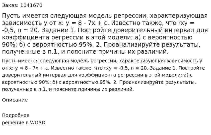 Пусть имеется следующая модель регрессии, характеризующая зависимость y от x: y = 8 - 7x + ε. Известно также, что  rxy = -0,5, n = 20. Задание 1. Постройте доверительный интервал для коэффициента регрессии в этой модели: а) с вероятностью 90%; б) с вероятностью 95%. 2. Проанализируйте результаты, полученные в п.1, и поясните причины их различий. 