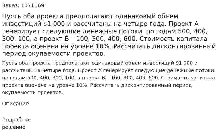 Пусть оба проекта предполагают одинаковый объем инвестиций $1 000 и рассчитаны на четыре года. Проект А генерирует следующие денежные потоки: по годам 500, 400, 300, 100, а проект В – 100, 300, 400, 600. Стоимость капитала проекта оценена на уровне 10%. Рассчитать дисконтированный период окупаемости проектов.  