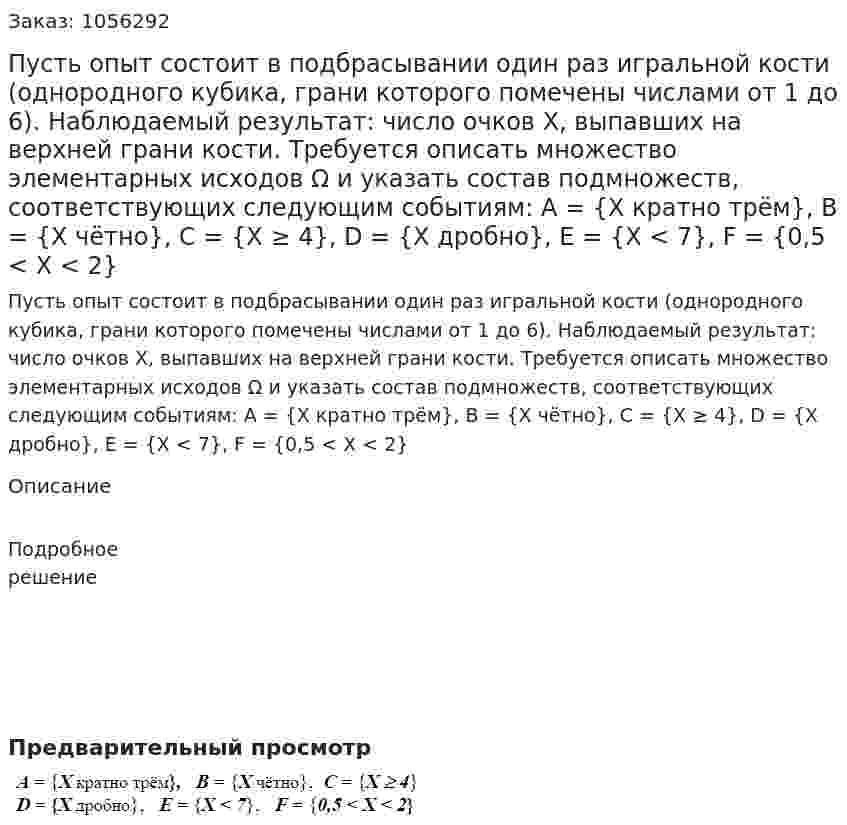 Пусть опыт состоит в подбрасывании один раз игральной кости (однородного кубика, грани которого помечены числами от 1 до 6). Наблюдаемый результат: число очков X, выпавших на верхней грани кости. Требуется описать множество элементарных исходов Ω и указать состав подмножеств, соответствующих следующим событиям: A = {X кратно трём}, B = {X чётно}, C = {X ≥ 4}, D = {X дробно}, E = {X < 7}, F = {0,5 < X < 2} 