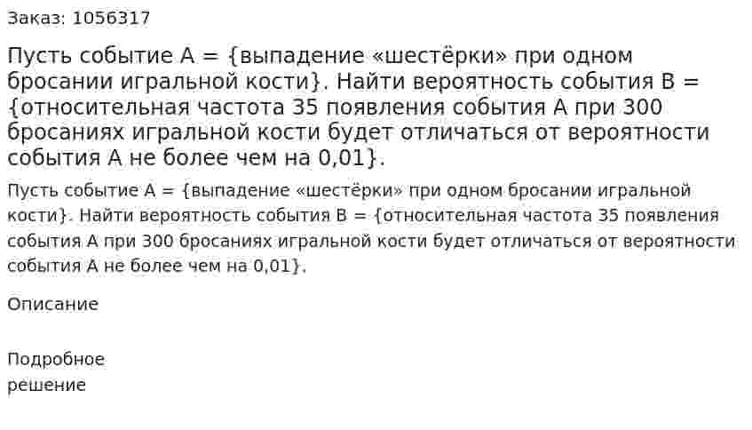 Пусть событие А = {выпадение «шестёрки» при одном бросании игральной кости}. Найти вероятность события В = {относительная частота 35 появления события А при 300 бросаниях игральной кости будет отличаться от вероятности события А не более чем на 0,01}. 