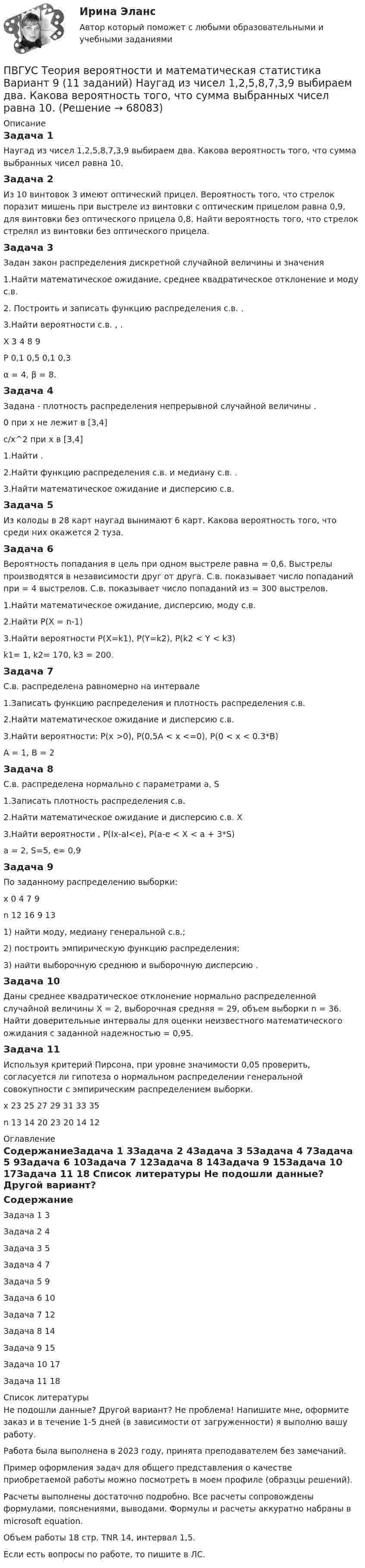      
            Описание
            Задача 1Наугад из чисел 1,2,5,8,7,3,9 выбираем два. Какова вероятность того, что сумма выбранных чисел равна 10.Задача 2Из 10 винтовок 3 имеют оптический прицел. Вероятность того, что стрелок поразит мишень при выстреле из винтовки с оптическим прицелом равна 0,9, для винтовки без оптического прицела 0,8. Найти вероятность того, что стрелок стрелял из винтовки без оптического прицела.Задача 3Задан закон распределения дискретной случайной величины  и значения  1.Найти математическое ожидание, среднее квадратическое отклонение и моду с.в. 2. Построить и записать функцию распределения с.в. .3.Найти вероятности с.в. , .Х			3	4	8	9 Р		0,1	0,5	0,1	0,3α = 4, β = 8.Задача 4Задана - плотность распределения непрерывной случайной величины . 0 при x не лежит в [3,4]c/x^2 при х в [3,4]1.Найти .2.Найти функцию распределения с.в. и медиану с.в. .3.Найти математическое ожидание и дисперсию с.в. Задача 5Из колоды в 28 карт наугад вынимают 6 карт. Какова вероятность того, что среди них окажется 2 туза.Задача 6Вероятность попадания в цель при одном выстреле равна  = 0,6. Выстрелы производятся в независимости друг от друга. С.в. показывает число попаданий при  = 4 выстрелов. С.в. показывает число попаданий из = 300 выстрелов.1.Найти математическое ожидание, дисперсию, моду с.в. 2.Найти Р(Х = n-1)3.Найти вероятности P(X=k1), P(Y=k2), P(k2 < Y < k3) k1= 1,  k2= 170, k3 = 200.Задача 7С.в. распределена равномерно на интервале  1.Записать функцию распределения и плотность распределения с.в. 2.Найти математическое ожидание и дисперсию с.в. 3.Найти вероятности: P(x >0), P(0,5A < x <=0), P(0 < x < 0.3*B)А = 1, В = 2Задача 8С.в. распределена нормально с параметрами  a, S1.Записать плотность распределения с.в. 2.Найти математическое ожидание и дисперсию с.в. X3.Найти вероятности ,  P(Ix-aI<e), P(a-e < X < a + 3*S)а = 2,  S=5, e= 0,9Задача 9По заданному распределению выборки:х		0	4	7	9 n  	12	16	9	131) найти моду, медиану генеральной с.в.;2) построить эмпирическую функцию распределения;3) найти выборочную среднюю и выборочную дисперсию .Задача 10Даны среднее квадратическое отклонение  нормально распределенной случайной величины X = 2, выборочная средняя = 29, объем выборки n = 36. Найти доверительные интервалы для оценки неизвестного математического ожидания с заданной надежностью  = 0,95. Задача 11Используя критерий Пирсона, при уровне значимости 0,05 проверить, согласуется ли гипотеза о нормальном распределении генеральной совокупности  с эмпирическим распределением выборки.х		23	25	27	29	31	33	35n		13	14	20	23	20	14	12 
            Оглавление
            СодержаниеЗадача 1	3Задача 2	4Задача 3	5Задача 4	7Задача 5	9Задача 6	10Задача 7	12Задача 8	14Задача 9	15Задача 10	17Задача 11	18 
            Список литературы
            Не подошли данные? Другой вариант? Не проблема! Напишите мне, оформите заказ и в течение 1-5 дней (в зависимости от загруженности) я выполню вашу работу.Работа была выполнена в 2023 году, принята преподавателем без замечаний.Пример оформления задач для общего представления о качестве приобретаемой работы можно посмотреть в моем профиле (образцы решений).Расчеты выполнены достаточно подробно. Все расчеты сопровождены формулами, пояснениями, выводами. Формулы и расчеты аккуратно набраны в microsoft equation.Объем работы 18 стр. TNR 14, интервал 1,5.Если есть вопросы по работе, то пишите в ЛС. 
            
            
            ПВГУС ТВиМС Вариант 1 (11 заданий) На восьми одинаковых карточках написаны соответственно числа 2, 4, 6, 7, 8, 10, 12 и 13. Наугад берутся две карточки. Найти вероятность того, что сумма этих чисел равна 10.ПВГУС Теория вероятности и математическая статистика Вариант 9 (11 заданий) Наугад из чисел 1,2,5,8,7,3,9 выбираем два. Какова вероятность того, что сумма выбранных чисел равна 10.ПГНИУ Методы статистических исследований в экономике. Домашнее задание (6 задач). Вероятность своевременного выполнения студентом контрольной работы по каждой из трех дисциплин ПГУПС Контрольная по метрологииПГУТиИ Теория принятия решений Вариант 1 (Решение задачи с помощью Excel) Кондитерская фабрика для производства трех видов карамели А, В и С использует три вида основного сырья: сахарный песок, патоку и фруктовое пюре.ПГУТиИ Теория принятия решений Лабораторная работа Вариант 11 (Решение задачи с помощью Excel) На n типовых операций необходимо назначить n рабочихПедагог в работе с родителями школьников использовал метод, для которого разработал вопросы, изложенные на листах бумаги. Вопросы были прямые и косвенные; закрытые, полуоткрытые и открытые. Определите, каким методом воспользовался учительПатология ответы на вопросы Патология шейки матки - контрольнаяПатопсихологияПатопсихологияПатопсихология расстройств личности и нарушений поведения в подростковом и юношеском возрастеПатрон специальный 00-000.06.07.07.00 solidworksПаттерны разворотного графика - это наиболее распространенные графические паттерны форекс, которые новичкам легче всего обнаружить