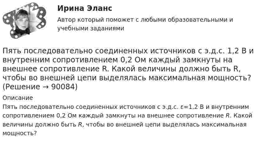      
            Описание
            Пять последовательно соединенных источников с э.д.с. ε=1,2 В и внутренним сопротивлением 0,2 Ом каждый замкнуты на внешнее сопротивление R. Какой величины должно быть R, чтобы во внешней цепи выделялась максимальная мощность?   
            
            
            Пять мальчиков собрали 53 гриба, причём известно, что никакие двое не собрали грибов поровну. Докажите, что какие-то трое из них собрали не менее 36 грибов.Пять последовательно соединенных источников с э.д.с. 1,2 В и внутренним сопротивлением 0,2 Ом каждый замкнуты на внешнее сопротивление R. Какой величины должно быть R, чтобы во внешней цепи выделялась максимальная мощность?Пять продуктов для укрепления иммунитетапять стилей Дизайн-мышление предполагает ...Работа 1 o Выберите коммерческий банк, соберите о нём информацию за 2 года: активы (млн. руб.), кредитный портфель (в млн. руб. и % к активам), количество филиалов и допофисов, прибыль и рентабельность активов (ROA) и капитала (ROE), рейтинги банка.Работа 1, вариант 2 - Расчет погрешностей прямых измерений. Метрология и информационно-измерительная техника (ИДДО МЭИ)Работа 1 § Человек пришёл в микрофинансовую организацию и взял микрозайм «до зарплаты», сумма 30 тыс.руб. § Какие риски связаны с такой операцией? § Что такое МФО, чем оно отличается от банка? § В чём выгода микрозайма по сравнению с потребительским кредитом банка? § Что понимается под банкротством физического лица и где это установлено?Пылинки массой m = 10-17 г взвешены в воздухе. На поверхности Земли концентрация пылинок равна 1016 см-3. На какой высоте концентрация пылинок будет в 100 раз меньше? Температура атмосферы равна 300 К.ПЭНБ. EDUCONПятнадцатилетний Бекетов проник в столовую школы, откуда похитил продукты питанияПятнадцатилетний Иванов проник в помещение оружейного склада и похитил винтовку, ракетницу и патроны к ним. Оружие и патроны он спрятал в сарае. Подлежит ли Иванов уголовной ответственности?  Пятнадцать студентов пришли на занятия, но в аудитории оказалось только тринадцать стульев. Сколькими способами они могут выбрать двоих, чтобы отправить их на поиски стульев?Пятый минимум при освещении щели светом с длиной волны 500 нм наблюдается под углом 300. Какова ширина щели?пять заданий Do the tasks below. There are two points for each correct answer. 1. Choose the correct word from a, b or c. 2. Complete the sentences with the words from the box.