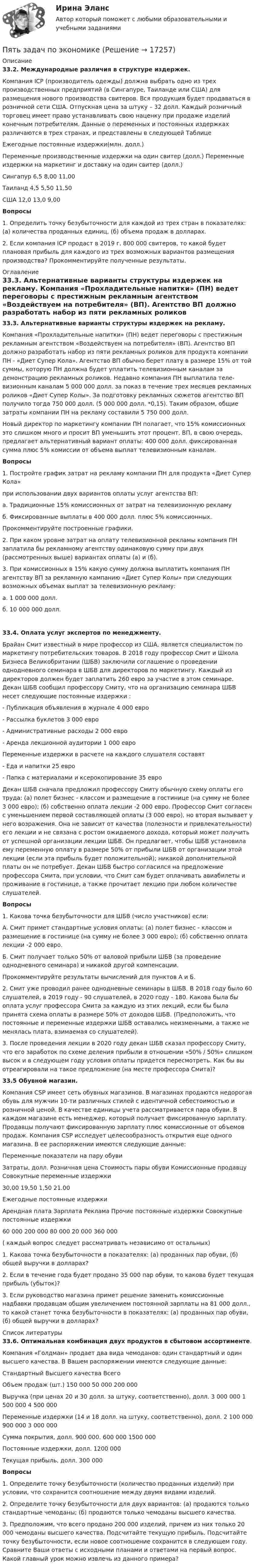     
          Описание
           33.2. Международные различия в структуре издержек.    Компания ICP (производитель одеж­ды) должна выбрать одно из трех производственных предприятий (в Сингапуре, Таилан­де или США) для размещения нового производства свитеров. Вся продукция будет продаваться в розничной сети США. Отпускная цена за штуку – 32 долл. Каждый розничный торговец имеет право устанавливать свою наценку при продаже изделий конечным потребителям. Данные о переменных и постоянных издержках различаются в трех странах, и представ­лены в следующей Таблице	  Ежегодные постоянные издержки(млн. долл.) Переменные производственные издержки на один свитер (долл.) Переменные издержки на маркетинг и доставку на один свитер (долл.)   Сингапур 6,5 8,00 11,00   Таиланд 4,5 5,50 11,50   США 12,0 13,0 9,00 Вопросы	1.        Определить точку безубыточности для каждой из трех стран в показателях: (а) коли­чества проданных единиц, (б) объема продаж в долларах.	2.       Если компания ICP продаст в 2019 г. 800 000 свитеров, то какой будет плановая прибыль для каждого из трех возможных вариантов размещения производства? Про­комментируйте полученные результаты. 
          Оглавление
           33.3. Альтернативные варианты структуры издержек на рекламу. 	Компания «Прохладительные напитки» (ПН) ведет переговоры с престижным рекламным агентством «Воздействуем на потребителя» (ВП). Агентство ВП должно разработать набор из пяти рекламных роликов для продукта компании ПН - «Диет Супер Кола». Агентство ВП обычно берет плату в размере 15% от той суммы, которую ПН должна будет уплатить телевизионным каналам за демонстрацию рекламных роликов. Недавно компания ПН выплатила теле­визионным каналам 5 000 000 долл. за показ в течение трех месяцев рекламных роликов «Диет Супер Колы». За подготовку рекламных сюжетов агентство ВП получило тогда 750 000 долл. (5 000 000 долл. *0,15). Таким образом, общие затраты компании ПН на рекламу составили 5 750 000 долл.	Новый директор по маркетингу компании ПН полагает, что 15% комиссионных это слишком много и просит ВП уменьшить этот процент. ВП, в свою очередь, предлагает альтернативный вариант оплаты: 400 000 долл. фиксированная сумма плюс 5% комиссии от объема выплат телевизионным каналам. Вопросы	1. Постройте график затрат на рекламу компании ПН для продукта «Диет Супер Кола» при использовании двух вариантов оплаты услуг агентства ВП:	а.        Традиционные 15% комиссионных от затрат на телевизионную рекламу	б.        Фиксированные выплаты в 400 000 долл. плюс 5% комиссионных. Прокомментируйте построенные графики.	2.       При каком уровне затрат на оплату телевизионной рекламы компания ПН заплатила бы рекламному агентству одинаковую сумму при двух (рассмотренных выше) вариан­тах оплаты (а) и (б).	3.       При комиссионных в 15% какую сумму должна выплатить компания ПН агентству ВП за рекламную кампанию «Диет Супер Колы» при следующих возможных объемах выплат за телевизионную рекламу:	а.     1 000 000 долл.	б.        10 000 000 долл. 33.4. Оплата услуг экспертов по менеджменту. 	Брайан Смит известный в мире профессор из США, является специалистом по маркетингу потребительских товаров. В 2018 году про­фессор Смит и Школа Бизнеса Великобритании (ШБВ) заключили соглашение о прове­дении однодневного семинара в ШБВ для директоров по маркетингу. Каждый из дирек­торов должен будет заплатить 260 евро за участие в этом семинаре. Декан ШБВ сообщил профессору Смиту, что на организацию семинара ШБВ несет следующие постоян­ные издержки :	-    Публикация объявления в журнале                      4 000 евро	-    Рассылка буклетов                                                  3 000 евро	-    Административные расходы                                 2 000 евро	-    Аренда лекционной аудитории                             1 000 евро 	Переменные издержки в расчете на каждого слушателя составят	-    Еда и напитки                                                              25 евро	-    Папка с материалами и ксерокопирование              35 евро	Декан ШБВ сначала предложил профессору Смиту обычную схему оплаты его труда: (а) полет бизнес - классом и размещение в гостинице (на сумму не более 3 000 евро); (б) собственно оплата лекции -2 000 евро. Профессор Смит согласен с уменьшением первой составляющей оплаты (3 000 евро), но вторая вызывает у него возражения. Она не зависит от качества (полезности и привлекательности) его лекции и не связана с ростом ожидаемого дохода, который может получить от успешной организации лекции ШБВ. Он предлагает, чтобы ШБВ установила ему переменную оплату в размере 50% от прибы­ли ШБВ от организации этой лекции (если эта прибыль будет положительной); никакой дополнительной платы он не потребует. Декан ШБВ быстро согласился на предложение профессора Смита, при условии, что Смит сам будет оплачивать авиабилеты и прожи­вание в гостинице, а также прочитает лекцию при любом количестве слушателей.   Вопросы	1.        Какова точка безубыточности для ШБВ (число участников) если:	А. Смит примет стандартные условия оплаты: (а) полет бизнес - классом и размеще­ние в гостинице (на сумму не более 3 000 евро); (б) собственно оплата лекции -2 000 евро.	Б. Смит получает только 50% от валовой прибыли ШБВ (за проведение однодневного семи­нара) и никакой другой компенсации.	Прокомментируйте результаты вычислений для пунктов А и Б.	2. Смит уже проводил ранее однодневные семинары в ШБВ. В 2018 году было 60 слушателей, в 2019 году - 90 слушателей, в 2020 году - 180. Какова была бы оплата услуг про­фессора Смита за каждую из этих лекций, если бы была принята схема оплаты в размере 50% от доходов ШБВ. (Предположить, что постоянные и переменные издержки ШБВ оставались неизменными, а также не менялась плата, взимаемая со слушателей).	3. После проведения лекции в 2020 году декан ШБВ сказал профессору Смиту, что его заработок по схеме деления прибыли в отношении «50% / 50%» слишком высок и в следующем году условия оплаты придется пересмотреть. Как бы вы отреагировали на такое предложение (на месте профессора Смита)? 33.5   Обувной магазин.  Компания CSP имеет сеть обувных магазинов. В магазинах продаются недорогая обувь для мужчин 10-ти различных стилей с идентичной себестоимостью и розничной ценой. В качестве единицы учета рассматривается пара обуви. В каждом магазине есть менеджер, который получает фиксированную зарплату. Продавцы получа­ют фиксированную зарплату плюс комиссионные от объемов продаж. Компания CSP исследует целесообразность открытия еще одного магазина. В ее распоряжении имеют­ся следующие данные:	   	Переменные показатели на пару обуви 	Затраты, долл.   	Розничная цена 	Стоимость пары обуви 	Комиссионные продавцу 	Совокупные переменные издержки 	30,00	19,50	1,50	21.00   	Ежегодные постоянные издержки 	    	Арендная плата	Зарплата	Реклама	Прочие постоянные издержки	Совокупные постоянные издержки 	60 000	200 000	80 000	20 000	360 000  	( каждый вопрос следует рассматривать независимо от остальных)	1.       Какова точка безубыточности в показателях: (а) проданных пар обуви, (б) общей выручки в долларах?	2.   Если в течение года будет продано 35 000 пар обуви, то какова будет текущая прибыль (убыток)?	3.   Если руководство магазина примет решение заменить комиссионные надбавки продавцам общим увеличением постоянной зарплаты на 81 000 долл., то какой станет точка безубыточности в показателях: (а) проданных пар обуви, (б) общей выручки в долла­рах? 
          Список литературы
           33.6. Оптимальная комбинация двух продуктов в сбытовом ассортименте.	Компания «Голдман» продает два вида чемоданов: один стандартный и один высшего качества. В Вашем распоряжении имеются следующие данные:	 	  	Стандартный 	Высшего качества 	Всего   	Объем продаж (шт.) 	150 000 	50 000 	200 000   	Выручка (при ценах 20 и 30 долл. за штуку, соответственно), долл. 	3 000 000 	1 500 000 	4 500 000   Переменные издержки (14 и 18 долл. на штуку, соответственно), долл. 	2 100 000 	900 000 	3 000 000   	Сумма покрытия, долл. 	900 000. 	600 000 	1500 000   	Постоянные издержки, долл. 	  	  	1200 000   	Текущая прибыль, долл. 	  	  	300 000   Вопросы	1.       Определите точку безубыточности (количество проданных изделий) при условии, что сохранится соотношение между двумя видами изделий.	2.   Определите точку безубыточности для двух вариантов: (а) продаются только стандарт­ные чемоданы; (б) продаются только чемоданы высшего качества.	3.   Предположим, что всего продано 200 000 изделий, причем из них только 20 000 че­моданы высшего качества. Подсчитайте текущую прибыль. Подсчитайте точку безу­быточности, если новое соотношение сохранится в следующем году. Сравните Ваши ответы с исходными планами и ответами на первый вопрос. Какой главный урок можно извлечь из данного примера?
            
            
            пять заданий Do the tasks below. There are two points for each correct answer. 1. Choose the correct word from a, b or c. 2. Complete the sentences with the words from the box.Пять задач по экономикеПять мальчиков собрали 53 гриба, причём известно, что никакие двое не собрали грибов поровну. Докажите, что какие-то трое из них собрали не менее 36 грибов.Пять последовательно соединенных источников с э.д.с. 1,2 В и внутренним сопротивлением 0,2 Ом каждый замкнуты на внешнее сопротивление R. Какой величины должно быть R, чтобы во внешней цепи выделялась максимальная мощность?Пять продуктов для укрепления иммунитетапять стилей Дизайн-мышление предполагает ...Работа 1 o Выберите коммерческий банк, соберите о нём информацию за 2 года: активы (млн. руб.), кредитный портфель (в млн. руб. и % к активам), количество филиалов и допофисов, прибыль и рентабельность активов (ROA) и капитала (ROE), рейтинги банка.Пылинки, взвешенные в воздухе, имеют массу m = 10-18 г. Во сколько раз уменьшится их концентрация n при увеличении высоты на Dh = 10 м? Температура воздуха T = 300 К.Пылинки, взвешенные в воздухе, имеют массу m = 10-6 г. Во сколько раз уменьшится их концентрация при увеличении высоты на h = 10 м? Температура воздуха T = 300 К.Пылинки массой m = 10-17 г взвешены в воздухе. На поверхности Земли концентрация пылинок равна 1016 см-3. На какой высоте концентрация пылинок будет в 100 раз меньше? Температура атмосферы равна 300 К.ПЭНБ. EDUCONПятнадцатилетний Бекетов проник в столовую школы, откуда похитил продукты питанияПятнадцатилетний Иванов проник в помещение оружейного склада и похитил винтовку, ракетницу и патроны к ним. Оружие и патроны он спрятал в сарае. Подлежит ли Иванов уголовной ответственности?  Пятнадцать студентов пришли на занятия, но в аудитории оказалось только тринадцать стульев. Сколькими способами они могут выбрать двоих, чтобы отправить их на поиски стульев?