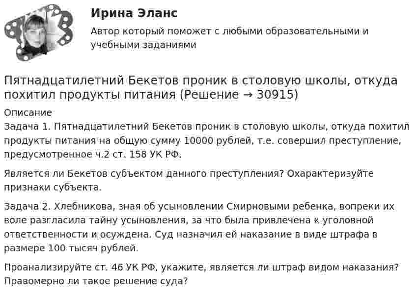      
          Описание
          	Задача 1. Пятнадцатилетний Бекетов проник в столовую школы, откуда похитил продукты питания на общую сумму 10000 рублей, т.е. совершил преступление, предусмотренное ч.2 ст. 158 УК РФ. 	Является ли Бекетов субъектом данного преступления? Охарактеризуйте признаки субъекта. 	Задача 2. Хлебникова, зная об усыновлении Смирновыми ребенка, вопреки их воле разгласила тайну усыновления, за что была привлечена к уголовной ответственности и осуждена. Суд назначил ей наказание в виде штрафа в размере 100 тысяч рублей. 	Проанализируйте ст. 46 УК РФ, укажите, является ли штраф видом наказания? Правомерно ли такое решение суда?  
            
            
            ПЭНБ. EDUCONПятнадцатилетний Бекетов проник в столовую школы, откуда похитил продукты питанияПятнадцатилетний Иванов проник в помещение оружейного склада и похитил винтовку, ракетницу и патроны к ним. Оружие и патроны он спрятал в сарае. Подлежит ли Иванов уголовной ответственности?  Пятнадцать студентов пришли на занятия, но в аудитории оказалось только тринадцать стульев. Сколькими способами они могут выбрать двоих, чтобы отправить их на поиски стульев?Пятый минимум при освещении щели светом с длиной волны 500 нм наблюдается под углом 300. Какова ширина щели?пять заданий Do the tasks below. There are two points for each correct answer. 1. Choose the correct word from a, b or c. 2. Complete the sentences with the words from the box.Пять задач по экономикеПылинка массой m = 5 нг; несущая на себе N = 10 электронов, прошла в вакууме ускоряющую разность потенциалов U = 1 MB. Какова кинетическая энергия T пылинки? Какую скорость v приобрела пылинка?Пылинка массой m = 5 нг, несущая на себе N = 10 электронов, прошла в вакууме ускоряющую разность потенциалов U = 1 МВ. Какова кинетическая энергия T пылинки? Какую скорость u приобрела пылинка?Пылинка массой m = 5 нг, несущая на себе N = 10 электронов, прошла в вакууме ускоряющую разность потенциалов U = 1 МВ. Какова кинетическая энергия T пылинки? Какую скорость V приобрела пылинка?Пылинка массой m = 5 нг, несущая на себе N = 10 электронов, прошла в вакууме ускоряющую разность потенциалов U = 1 МВ. Какова кинетическая энергия Wk пылинки? Какую скорость V приобрела пылинка?Пылинка, несущая заряд 12,2·10-9 Кл, притянулась к равномерно заряженной плоскости площадью 2 м2 с зарядом 10-5 Кл/м2. Определить, какое расстояние при этом пролетела пылинка, если работа, совершённая полем, равна 56·10-5 Дж.Пылинки, взвешенные в воздухе, имеют массу m = 10-18 г. Во сколько раз уменьшится их концентрация n при увеличении высоты на Dh = 10 м? Температура воздуха T = 300 К.Пылинки, взвешенные в воздухе, имеют массу m = 10-6 г. Во сколько раз уменьшится их концентрация при увеличении высоты на h = 10 м? Температура воздуха T = 300 К.
