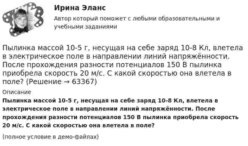     
            Описание
            Пылинка массой 10-5 г, несущая на себе заряд 10-8 Кл, влетела в электрическое поле в направлении линий напряжён­ности. После прохождения разности потенциалов 150 В пылинка приобрела скорость 20 м/с. С какой скоростью она влетела в поле?(полное условие в демо-файлах)   
            
            
            Пылинка массой 10-5 г,  несущая заряд 2·10-8 Кл, влетела в электрическое поле в направлении силовых линий. После прохождения разности потенциалов 150 В пылинка имела скорость 20 м/с. Какая скорость была у пылинки до того, как она влетела в поле?Пылинка массой 10-5 г, несущая на себе заряд 10-8 Кл, влетела в электрическое поле в направлении линий напряжённости. После прохождения разности потенциалов 150 В пылинка приобрела скорость 20 м/с. С какой скоростью она влетела в поле?Пылинка массой 10-8 г находится между горизонтальными пластинами, к которым приложено напряжение 5·103 В. Расстояние между пластинами 5 см. Какой заряд пылинки, если она находится в равновесии?Пылинка массой 10-9 г, несущая на себе 5 электронов, прошла в вакууме ускоряющую разность потенциалов 3·106 В. Какова кинетическая энергия пылинки? Какую скорость приобрела пылинка?Пылинка массой 200 мкг, несущая на себе заряд 40 нКл, влетела в электрическое поле в направлении силовых линий. После прохождения разности потенциалов 200 В пылинка имела скорость 10 м/с. Вычислите начальную скорость пылинки.Пылинка массой 4·10-10 кг с зарядом 10-16 Кл попадает в поле заряженного шарика, имея скорость 10 см/с, направленную к центру шарика. На какое расстояние она сможет приблизиться к шарику, заряд которого равен 10-9 Кл?Пылинка массой 8·10-15 кг удерживается в равновесии между горизонтально расположенными обкладками плоского конденсатора. Разность потенциалов между обкладками 490 В, а зазор между ними 1 см.Пучок света переходит из жидкости в стекло. Угол падения  пучка равен 60, угол преломления = 50. При каком угле падения В пучок света, отраженный от границы раздела этих сред, будет максимально поляризован?Пучок света последовательно проходит через два николя, плоскости пропускания которых образуют между собой угол в 40. Принимая, что коэффициент поглощения k каждого николя равен 0,15. Найти, во сколько раз пучок света, выходящий изПучок электронов, движущихся с классической скоростью V, падает на металлический изолированный шар, диаметром D. Какое максимальное число электронов N может накопиться на шаре?Пушка, стоящая на очень гладкой горизонтальной площадке, стреляет под углом 30° к горизонту. Масса снаряда – 20 кг, начальная скорость – 200 м/с. Какую скорость приобретает пушка при выстреле, если её масса 500 кг.Пчеловодство как распространённая отрасль сельского хозяйстваПылинка массой 100 мкг, имеющая заряд 20 нКл, влетела в электрическое поле в направлении силовых линий. После прохождения разности потенциалов 100 В пылинка имела скорость 20 м/с. Найти скорость пылинки до того, как она влетела в поле.Пылинка массой 100 мкг, несущая на себе заряд 10 нКл, влетела в электрическое поле в направлении силовых линий. После прохождения разности потенциалов 100 В пылинка получила скорость 5 м/с. Определить скорость пылинки до того, как она влетела в поле.
