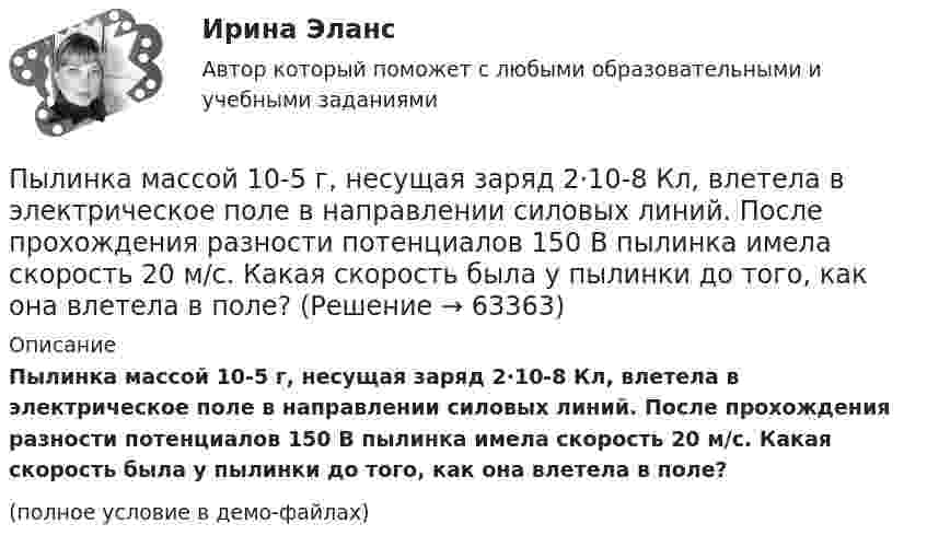     
            Описание
            Пылинка массой 10-5 г, несущая заряд 2·10-8 Кл, влетела в электрическое поле в направлении силовых линий. После прохождения разности потенциалов 150 В пылинка имела скорость 20 м/с. Какая скорость была у пылинки до того, как она влетела в поле?(полное условие в демо-файлах)   
            
            
            Пылинка массой 10-12 кг, имеющая пять лишних электронов, прошла в вакууме ускоряющую разность потенциалов 3 МВ. Какую скорость при этом она приобрела?Пылинка массой 10-5 г,  несущая заряд 2·10-8 Кл, влетела в электрическое поле в направлении силовых линий. После прохождения разности потенциалов 150 В пылинка имела скорость 20 м/с. Какая скорость была у пылинки до того, как она влетела в поле?Пылинка массой 10-5 г, несущая на себе заряд 10-8 Кл, влетела в электрическое поле в направлении линий напряжённости. После прохождения разности потенциалов 150 В пылинка приобрела скорость 20 м/с. С какой скоростью она влетела в поле?Пылинка массой 10-8 г находится между горизонтальными пластинами, к которым приложено напряжение 5·103 В. Расстояние между пластинами 5 см. Какой заряд пылинки, если она находится в равновесии?Пылинка массой 10-9 г, несущая на себе 5 электронов, прошла в вакууме ускоряющую разность потенциалов 3·106 В. Какова кинетическая энергия пылинки? Какую скорость приобрела пылинка?Пылинка массой 200 мкг, несущая на себе заряд 40 нКл, влетела в электрическое поле в направлении силовых линий. После прохождения разности потенциалов 200 В пылинка имела скорость 10 м/с. Вычислите начальную скорость пылинки.Пылинка массой 4·10-10 кг с зарядом 10-16 Кл попадает в поле заряженного шарика, имея скорость 10 см/с, направленную к центру шарика. На какое расстояние она сможет приблизиться к шарику, заряд которого равен 10-9 Кл?Пучок света падает на плоскопараллельную стеклянную пластину, нижняя поверхность которой находится в воде. При каком угле падения свет, отраженный от границы стекло-вода, будет максимально поляризован?Пучок света переходит из жидкости в стекло. Угол падения  пучка равен 60, угол преломления = 50. При каком угле падения В пучок света, отраженный от границы раздела этих сред, будет максимально поляризован?Пучок света последовательно проходит через два николя, плоскости пропускания которых образуют между собой угол в 40. Принимая, что коэффициент поглощения k каждого николя равен 0,15. Найти, во сколько раз пучок света, выходящий изПучок электронов, движущихся с классической скоростью V, падает на металлический изолированный шар, диаметром D. Какое максимальное число электронов N может накопиться на шаре?Пушка, стоящая на очень гладкой горизонтальной площадке, стреляет под углом 30° к горизонту. Масса снаряда – 20 кг, начальная скорость – 200 м/с. Какую скорость приобретает пушка при выстреле, если её масса 500 кг.Пчеловодство как распространённая отрасль сельского хозяйстваПылинка массой 100 мкг, имеющая заряд 20 нКл, влетела в электрическое поле в направлении силовых линий. После прохождения разности потенциалов 100 В пылинка имела скорость 20 м/с. Найти скорость пылинки до того, как она влетела в поле.