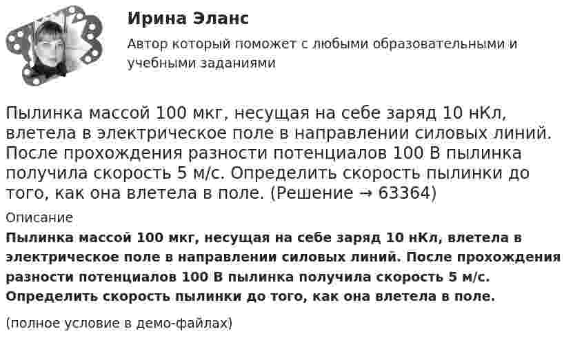     
            Описание
            Пылинка массой 100 мкг, несущая на себе заряд 10 нКл, влетела в электрическое поле в направлении силовых линий. После прохождения разности потенциалов 100 В пылинка получила скорость 5 м/с. Определить скорость пылинки до того, как она влетела в поле.(полное условие в демо-файлах)   
            
            
            Пылинка массой 100 мкг, имеющая заряд 20 нКл, влетела в электрическое поле в направлении силовых линий. После прохождения разности потенциалов 100 В пылинка имела скорость 20 м/с. Найти скорость пылинки до того, как она влетела в поле.Пылинка массой 100 мкг, несущая на себе заряд 10 нКл, влетела в электрическое поле в направлении силовых линий. После прохождения разности потенциалов 100 В пылинка получила скорость 5 м/с. Определить скорость пылинки до того, как она влетела в поле.Пылинка массой 10-12 кг, имеющая пять лишних электронов, прошла в вакууме ускоряющую разность потенциалов 3 МВ. Какую скорость при этом она приобрела?Пылинка массой 10-5 г,  несущая заряд 2·10-8 Кл, влетела в электрическое поле в направлении силовых линий. После прохождения разности потенциалов 150 В пылинка имела скорость 20 м/с. Какая скорость была у пылинки до того, как она влетела в поле?Пылинка массой 10-5 г, несущая на себе заряд 10-8 Кл, влетела в электрическое поле в направлении линий напряжённости. После прохождения разности потенциалов 150 В пылинка приобрела скорость 20 м/с. С какой скоростью она влетела в поле?Пылинка массой 10-8 г находится между горизонтальными пластинами, к которым приложено напряжение 5·103 В. Расстояние между пластинами 5 см. Какой заряд пылинки, если она находится в равновесии?Пылинка массой 10-9 г, несущая на себе 5 электронов, прошла в вакууме ускоряющую разность потенциалов 3·106 В. Какова кинетическая энергия пылинки? Какую скорость приобрела пылинка?Пучок света падает на плоскопараллельную пластинку, нижняя поверхность которой находится в воде. При каком угле падения свет, отраженный от границы стекло-вода, будет максимально поляризован?Пучок света падает на плоскопараллельную стеклянную пластину, нижняя поверхность которой находится в воде. При каком угле падения В свет, отраженный от границы стекло-вода, будет максимально поляризован?Пучок света падает на плоскопараллельную стеклянную пластину, нижняя поверхность которой находится в воде. При каком угле падения свет, отраженный от границы стекло-вода, будет максимально поляризован?Пучок света переходит из жидкости в стекло. Угол падения  пучка равен 60, угол преломления = 50. При каком угле падения В пучок света, отраженный от границы раздела этих сред, будет максимально поляризован?Пучок света последовательно проходит через два николя, плоскости пропускания которых образуют между собой угол в 40. Принимая, что коэффициент поглощения k каждого николя равен 0,15. Найти, во сколько раз пучок света, выходящий изПучок электронов, движущихся с классической скоростью V, падает на металлический изолированный шар, диаметром D. Какое максимальное число электронов N может накопиться на шаре?Пушка, стоящая на очень гладкой горизонтальной площадке, стреляет под углом 30° к горизонту. Масса снаряда – 20 кг, начальная скорость – 200 м/с. Какую скорость приобретает пушка при выстреле, если её масса 500 кг.