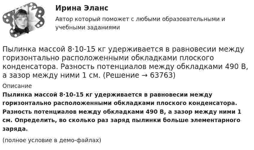     
            Описание
            Пылинка массой 8·10-15 кг удерживается в равновесии между горизонтально расположенными обкладками плоского конденсатора. Разность потенциалов между обкладками 490 В, а зазор между ними 1 см. Определить, во сколько раз заряд пылинки больше элементарного заряда.(полное условие в демо-файлах)   
            
            
            Пылинка массой 4·10-10 кг с зарядом 10-16 Кл попадает в поле заряженного шарика, имея скорость 10 см/с, направленную к центру шарика. На какое расстояние она сможет приблизиться к шарику, заряд которого равен 10-9 Кл?Пылинка массой 8·10-15 кг удерживается в равновесии между горизонтально расположенными обкладками плоского конденсатора. Разность потенциалов между обкладками 490 В, а зазор между ними 1 см.Пылинка массой m = 10 мкг, несущая на себе заряд q = 10 нКл, влетела в электрическое поле в направлении силовых линий. После прохождения разности потенциалов U = 150 В пылинка имела скорость u = 20 м/с. Пылинка массой m = 1 пг, несущая на себе пять избыточных электронов, прошла в вакууме ускоряющую разность потенциалов 3 МВ. Найти:Пылинка массой m = 200 мкг, несущая на себе заряд Q = 40 нКл, влетела в электрическое поле E в направлении силовых линий поля. После прохождения разности потенциалов U = 200 В пылинка имела скорость u1 = 10 м/с.Пылинка массой m = 200 мкг, несущая на себе заряд Q = 40 нКл, влетела в электрическое поле в направлении силовых линий. После прохождения разности потенциалов U = 200 В пылинка имела скорость v = 10 м/с. Определить скорость v0Пылинка массой m = 5 мг, несущая на себе N = 10 электронов, прошла в вакууме ускоряющую разность потенциалов Dj = 1 мВ. Какова кинетическая энергия пылинки? Какую скорость приобрела пылинка?Пылинка массой 100 мкг, имеющая заряд 20 нКл, влетела в электрическое поле в направлении силовых линий. После прохождения разности потенциалов 100 В пылинка имела скорость 20 м/с. Найти скорость пылинки до того, как она влетела в поле.Пылинка массой 100 мкг, несущая на себе заряд 10 нКл, влетела в электрическое поле в направлении силовых линий. После прохождения разности потенциалов 100 В пылинка получила скорость 5 м/с. Определить скорость пылинки до того, как она влетела в поле.Пылинка массой 10-12 кг, имеющая пять лишних электронов, прошла в вакууме ускоряющую разность потенциалов 3 МВ. Какую скорость при этом она приобрела?Пылинка массой 10-5 г,  несущая заряд 2·10-8 Кл, влетела в электрическое поле в направлении силовых линий. После прохождения разности потенциалов 150 В пылинка имела скорость 20 м/с. Какая скорость была у пылинки до того, как она влетела в поле?Пылинка массой 10-5 г, несущая на себе заряд 10-8 Кл, влетела в электрическое поле в направлении линий напряжённости. После прохождения разности потенциалов 150 В пылинка приобрела скорость 20 м/с. С какой скоростью она влетела в поле?Пылинка массой 10-8 г находится между горизонтальными пластинами, к которым приложено напряжение 5·103 В. Расстояние между пластинами 5 см. Какой заряд пылинки, если она находится в равновесии?Пылинка массой 10-9 г, несущая на себе 5 электронов, прошла в вакууме ускоряющую разность потенциалов 3·106 В. Какова кинетическая энергия пылинки? Какую скорость приобрела пылинка?