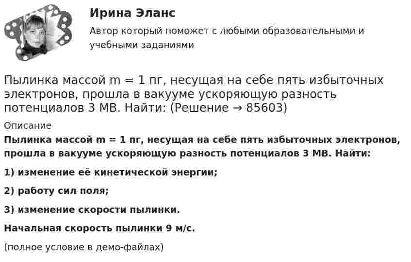     
            Описание
            Пылинка массой m = 1 пг, несущая на себе пять избыточных электронов, прошла в вакууме ускоряющую разность потенциалов 3 МВ. Найти:1) изменение её кинетической энергии;2) работу сил поля;3) изменение скорости пылинки.           Начальная скорость пылинки 9 м/с.(полное условие в демо-файлах)   
            
            
            Пылинка массой m = 10 мкг, несущая на себе заряд q = 10 нКл, влетела в электрическое поле в направлении силовых линий. После прохождения разности потенциалов U = 150 В пылинка имела скорость u = 20 м/с. Пылинка массой m = 1 пг, несущая на себе пять избыточных электронов, прошла в вакууме ускоряющую разность потенциалов 3 МВ. Найти:Пылинка массой m = 200 мкг, несущая на себе заряд Q = 40 нКл, влетела в электрическое поле E в направлении силовых линий поля. После прохождения разности потенциалов U = 200 В пылинка имела скорость u1 = 10 м/с.Пылинка массой m = 200 мкг, несущая на себе заряд Q = 40 нКл, влетела в электрическое поле в направлении силовых линий. После прохождения разности потенциалов U = 200 В пылинка имела скорость v = 10 м/с. Определить скорость v0Пылинка массой m = 5 мг, несущая на себе N = 10 электронов, прошла в вакууме ускоряющую разность потенциалов Dj = 1 мВ. Какова кинетическая энергия пылинки? Какую скорость приобрела пылинка?Пылинка массой m = 5 нг; несущая на себе N = 10 электронов, прошла в вакууме ускоряющую разность потенциалов U = 1 MB. Какова кинетическая энергия T пылинки? Какую скорость v приобрела пылинка?Пылинка массой m = 5 нг, несущая на себе N = 10 электронов, прошла в вакууме ускоряющую разность потенциалов U = 1 МВ. Какова кинетическая энергия T пылинки? Какую скорость u приобрела пылинка?Пылинка массой 10-12 кг, имеющая пять лишних электронов, прошла в вакууме ускоряющую разность потенциалов 3 МВ. Какую скорость при этом она приобрела?Пылинка массой 10-5 г,  несущая заряд 2·10-8 Кл, влетела в электрическое поле в направлении силовых линий. После прохождения разности потенциалов 150 В пылинка имела скорость 20 м/с. Какая скорость была у пылинки до того, как она влетела в поле?Пылинка массой 10-5 г, несущая на себе заряд 10-8 Кл, влетела в электрическое поле в направлении линий напряжённости. После прохождения разности потенциалов 150 В пылинка приобрела скорость 20 м/с. С какой скоростью она влетела в поле?Пылинка массой 10-8 г находится между горизонтальными пластинами, к которым приложено напряжение 5·103 В. Расстояние между пластинами 5 см. Какой заряд пылинки, если она находится в равновесии?Пылинка массой 10-9 г, несущая на себе 5 электронов, прошла в вакууме ускоряющую разность потенциалов 3·106 В. Какова кинетическая энергия пылинки? Какую скорость приобрела пылинка?Пылинка массой 200 мкг, несущая на себе заряд 40 нКл, влетела в электрическое поле в направлении силовых линий. После прохождения разности потенциалов 200 В пылинка имела скорость 10 м/с. Вычислите начальную скорость пылинки.Пылинка массой 4·10-10 кг с зарядом 10-16 Кл попадает в поле заряженного шарика, имея скорость 10 см/с, направленную к центру шарика. На какое расстояние она сможет приблизиться к шарику, заряд которого равен 10-9 Кл?