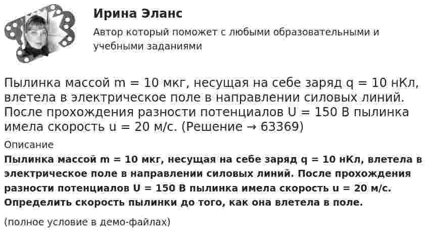     
            Описание
            Пылинка массой m = 10 мкг, несущая на себе заряд q = 10 нКл, влетела в электрическое поле в направлении силовых линий. После прохождения разности потенциалов U = 150 В пылинка имела скорость u = 20 м/с. Определить скорость пылинки до того, как она влетела в поле.(полное условие в демо-файлах)   
            
            
            Пылинка массой 8·10-15 кг удерживается в равновесии между горизонтально расположенными обкладками плоского конденсатора. Разность потенциалов между обкладками 490 В, а зазор между ними 1 см.Пылинка массой m = 10 мкг, несущая на себе заряд q = 10 нКл, влетела в электрическое поле в направлении силовых линий. После прохождения разности потенциалов U = 150 В пылинка имела скорость u = 20 м/с. Пылинка массой m = 1 пг, несущая на себе пять избыточных электронов, прошла в вакууме ускоряющую разность потенциалов 3 МВ. Найти:Пылинка массой m = 200 мкг, несущая на себе заряд Q = 40 нКл, влетела в электрическое поле E в направлении силовых линий поля. После прохождения разности потенциалов U = 200 В пылинка имела скорость u1 = 10 м/с.Пылинка массой m = 200 мкг, несущая на себе заряд Q = 40 нКл, влетела в электрическое поле в направлении силовых линий. После прохождения разности потенциалов U = 200 В пылинка имела скорость v = 10 м/с. Определить скорость v0Пылинка массой m = 5 мг, несущая на себе N = 10 электронов, прошла в вакууме ускоряющую разность потенциалов Dj = 1 мВ. Какова кинетическая энергия пылинки? Какую скорость приобрела пылинка?Пылинка массой m = 5 нг; несущая на себе N = 10 электронов, прошла в вакууме ускоряющую разность потенциалов U = 1 MB. Какова кинетическая энергия T пылинки? Какую скорость v приобрела пылинка?Пылинка массой 100 мкг, несущая на себе заряд 10 нКл, влетела в электрическое поле в направлении силовых линий. После прохождения разности потенциалов 100 В пылинка получила скорость 5 м/с. Определить скорость пылинки до того, как она влетела в поле.Пылинка массой 10-12 кг, имеющая пять лишних электронов, прошла в вакууме ускоряющую разность потенциалов 3 МВ. Какую скорость при этом она приобрела?Пылинка массой 10-5 г,  несущая заряд 2·10-8 Кл, влетела в электрическое поле в направлении силовых линий. После прохождения разности потенциалов 150 В пылинка имела скорость 20 м/с. Какая скорость была у пылинки до того, как она влетела в поле?Пылинка массой 10-5 г, несущая на себе заряд 10-8 Кл, влетела в электрическое поле в направлении линий напряжённости. После прохождения разности потенциалов 150 В пылинка приобрела скорость 20 м/с. С какой скоростью она влетела в поле?Пылинка массой 10-8 г находится между горизонтальными пластинами, к которым приложено напряжение 5·103 В. Расстояние между пластинами 5 см. Какой заряд пылинки, если она находится в равновесии?Пылинка массой 10-9 г, несущая на себе 5 электронов, прошла в вакууме ускоряющую разность потенциалов 3·106 В. Какова кинетическая энергия пылинки? Какую скорость приобрела пылинка?Пылинка массой 200 мкг, несущая на себе заряд 40 нКл, влетела в электрическое поле в направлении силовых линий. После прохождения разности потенциалов 200 В пылинка имела скорость 10 м/с. Вычислите начальную скорость пылинки.