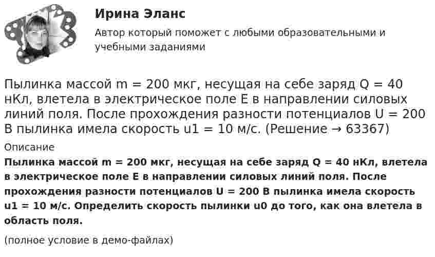     
            Описание
            Пылинка массой m = 200 мкг, несущая на себе заряд Q = 40 нКл, влетела в электрическое поле E в направлении силовых линий поля. После прохождения разности потенциалов U = 200 В пылинка имела скорость u1 = 10 м/с. Определить скорость пылинки u0 до того, как она влетела в область поля.(полное условие в демо-файлах)   
            
            
            Пылинка массой m = 1 пг, несущая на себе пять избыточных электронов, прошла в вакууме ускоряющую разность потенциалов 3 МВ. Найти:Пылинка массой m = 200 мкг, несущая на себе заряд Q = 40 нКл, влетела в электрическое поле E в направлении силовых линий поля. После прохождения разности потенциалов U = 200 В пылинка имела скорость u1 = 10 м/с.Пылинка массой m = 200 мкг, несущая на себе заряд Q = 40 нКл, влетела в электрическое поле в направлении силовых линий. После прохождения разности потенциалов U = 200 В пылинка имела скорость v = 10 м/с. Определить скорость v0Пылинка массой m = 5 мг, несущая на себе N = 10 электронов, прошла в вакууме ускоряющую разность потенциалов Dj = 1 мВ. Какова кинетическая энергия пылинки? Какую скорость приобрела пылинка?Пылинка массой m = 5 нг; несущая на себе N = 10 электронов, прошла в вакууме ускоряющую разность потенциалов U = 1 MB. Какова кинетическая энергия T пылинки? Какую скорость v приобрела пылинка?Пылинка массой m = 5 нг, несущая на себе N = 10 электронов, прошла в вакууме ускоряющую разность потенциалов U = 1 МВ. Какова кинетическая энергия T пылинки? Какую скорость u приобрела пылинка?Пылинка массой m = 5 нг, несущая на себе N = 10 электронов, прошла в вакууме ускоряющую разность потенциалов U = 1 МВ. Какова кинетическая энергия T пылинки? Какую скорость V приобрела пылинка?Пылинка массой 10-5 г,  несущая заряд 2·10-8 Кл, влетела в электрическое поле в направлении силовых линий. После прохождения разности потенциалов 150 В пылинка имела скорость 20 м/с. Какая скорость была у пылинки до того, как она влетела в поле?Пылинка массой 10-5 г, несущая на себе заряд 10-8 Кл, влетела в электрическое поле в направлении линий напряжённости. После прохождения разности потенциалов 150 В пылинка приобрела скорость 20 м/с. С какой скоростью она влетела в поле?Пылинка массой 10-8 г находится между горизонтальными пластинами, к которым приложено напряжение 5·103 В. Расстояние между пластинами 5 см. Какой заряд пылинки, если она находится в равновесии?Пылинка массой 10-9 г, несущая на себе 5 электронов, прошла в вакууме ускоряющую разность потенциалов 3·106 В. Какова кинетическая энергия пылинки? Какую скорость приобрела пылинка?Пылинка массой 200 мкг, несущая на себе заряд 40 нКл, влетела в электрическое поле в направлении силовых линий. После прохождения разности потенциалов 200 В пылинка имела скорость 10 м/с. Вычислите начальную скорость пылинки.Пылинка массой 4·10-10 кг с зарядом 10-16 Кл попадает в поле заряженного шарика, имея скорость 10 см/с, направленную к центру шарика. На какое расстояние она сможет приблизиться к шарику, заряд которого равен 10-9 Кл?Пылинка массой 8·10-15 кг удерживается в равновесии между горизонтально расположенными обкладками плоского конденсатора. Разность потенциалов между обкладками 490 В, а зазор между ними 1 см.