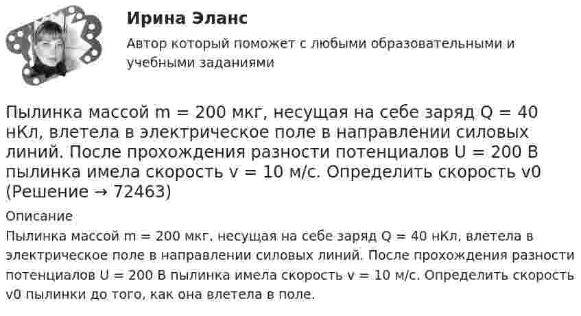      
            Описание
            Пылинка массой m = 200 мкг, несущая на себе заряд Q = 40 нКл, влетела в электрическое поле в направлении силовых линий. После прохождения разности потенциалов U = 200 В пылинка имела скорость v = 10 м/с. Определить скорость v0 пылинки до того, как она влетела в поле.   
            
            
            Пылинка массой m = 200 мкг, несущая на себе заряд Q = 40 нКл, влетела в электрическое поле E в направлении силовых линий поля. После прохождения разности потенциалов U = 200 В пылинка имела скорость u1 = 10 м/с.Пылинка массой m = 200 мкг, несущая на себе заряд Q = 40 нКл, влетела в электрическое поле в направлении силовых линий. После прохождения разности потенциалов U = 200 В пылинка имела скорость v = 10 м/с. Определить скорость v0Пылинка массой m = 5 мг, несущая на себе N = 10 электронов, прошла в вакууме ускоряющую разность потенциалов Dj = 1 мВ. Какова кинетическая энергия пылинки? Какую скорость приобрела пылинка?Пылинка массой m = 5 нг; несущая на себе N = 10 электронов, прошла в вакууме ускоряющую разность потенциалов U = 1 MB. Какова кинетическая энергия T пылинки? Какую скорость v приобрела пылинка?Пылинка массой m = 5 нг, несущая на себе N = 10 электронов, прошла в вакууме ускоряющую разность потенциалов U = 1 МВ. Какова кинетическая энергия T пылинки? Какую скорость u приобрела пылинка?Пылинка массой m = 5 нг, несущая на себе N = 10 электронов, прошла в вакууме ускоряющую разность потенциалов U = 1 МВ. Какова кинетическая энергия T пылинки? Какую скорость V приобрела пылинка?Пылинка массой m = 5 нг, несущая на себе N = 10 электронов, прошла в вакууме ускоряющую разность потенциалов U = 1 МВ. Какова кинетическая энергия Wk пылинки? Какую скорость V приобрела пылинка?Пылинка массой 10-5 г, несущая на себе заряд 10-8 Кл, влетела в электрическое поле в направлении линий напряжённости. После прохождения разности потенциалов 150 В пылинка приобрела скорость 20 м/с. С какой скоростью она влетела в поле?Пылинка массой 10-8 г находится между горизонтальными пластинами, к которым приложено напряжение 5·103 В. Расстояние между пластинами 5 см. Какой заряд пылинки, если она находится в равновесии?Пылинка массой 10-9 г, несущая на себе 5 электронов, прошла в вакууме ускоряющую разность потенциалов 3·106 В. Какова кинетическая энергия пылинки? Какую скорость приобрела пылинка?Пылинка массой 200 мкг, несущая на себе заряд 40 нКл, влетела в электрическое поле в направлении силовых линий. После прохождения разности потенциалов 200 В пылинка имела скорость 10 м/с. Вычислите начальную скорость пылинки.Пылинка массой 4·10-10 кг с зарядом 10-16 Кл попадает в поле заряженного шарика, имея скорость 10 см/с, направленную к центру шарика. На какое расстояние она сможет приблизиться к шарику, заряд которого равен 10-9 Кл?Пылинка массой 8·10-15 кг удерживается в равновесии между горизонтально расположенными обкладками плоского конденсатора. Разность потенциалов между обкладками 490 В, а зазор между ними 1 см.Пылинка массой m = 10 мкг, несущая на себе заряд q = 10 нКл, влетела в электрическое поле в направлении силовых линий. После прохождения разности потенциалов U = 150 В пылинка имела скорость u = 20 м/с. 
