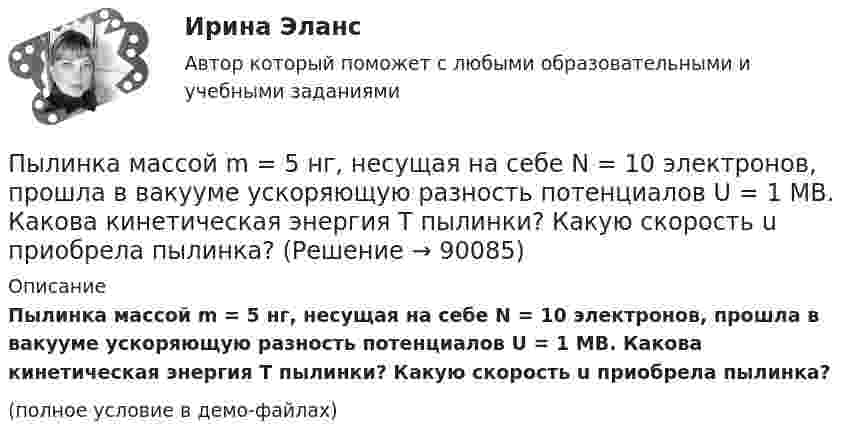     
            Описание
            Пылинка массой m = 5 нг, несущая на себе N = 10 электронов, прошла в вакууме ускоряющую разность потенциалов U = 1 МВ. Какова кинетическая энергия T пылинки? Какую скорость u приобрела пылинка?(полное условие в демо-файлах)   
            
            
            Пылинка массой m = 5 нг; несущая на себе N = 10 электронов, прошла в вакууме ускоряющую разность потенциалов U = 1 MB. Какова кинетическая энергия T пылинки? Какую скорость v приобрела пылинка?Пылинка массой m = 5 нг, несущая на себе N = 10 электронов, прошла в вакууме ускоряющую разность потенциалов U = 1 МВ. Какова кинетическая энергия T пылинки? Какую скорость u приобрела пылинка?Пылинка массой m = 5 нг, несущая на себе N = 10 электронов, прошла в вакууме ускоряющую разность потенциалов U = 1 МВ. Какова кинетическая энергия T пылинки? Какую скорость V приобрела пылинка?Пылинка массой m = 5 нг, несущая на себе N = 10 электронов, прошла в вакууме ускоряющую разность потенциалов U = 1 МВ. Какова кинетическая энергия Wk пылинки? Какую скорость V приобрела пылинка?Пылинка, несущая заряд 12,2·10-9 Кл, притянулась к равномерно заряженной плоскости площадью 2 м2 с зарядом 10-5 Кл/м2. Определить, какое расстояние при этом пролетела пылинка, если работа, совершённая полем, равна 56·10-5 Дж.Пылинки, взвешенные в воздухе, имеют массу m = 10-18 г. Во сколько раз уменьшится их концентрация n при увеличении высоты на Dh = 10 м? Температура воздуха T = 300 К.Пылинки, взвешенные в воздухе, имеют массу m = 10-6 г. Во сколько раз уменьшится их концентрация при увеличении высоты на h = 10 м? Температура воздуха T = 300 К.Пылинка массой 200 мкг, несущая на себе заряд 40 нКл, влетела в электрическое поле в направлении силовых линий. После прохождения разности потенциалов 200 В пылинка имела скорость 10 м/с. Вычислите начальную скорость пылинки.Пылинка массой 4·10-10 кг с зарядом 10-16 Кл попадает в поле заряженного шарика, имея скорость 10 см/с, направленную к центру шарика. На какое расстояние она сможет приблизиться к шарику, заряд которого равен 10-9 Кл?Пылинка массой 8·10-15 кг удерживается в равновесии между горизонтально расположенными обкладками плоского конденсатора. Разность потенциалов между обкладками 490 В, а зазор между ними 1 см.Пылинка массой m = 10 мкг, несущая на себе заряд q = 10 нКл, влетела в электрическое поле в направлении силовых линий. После прохождения разности потенциалов U = 150 В пылинка имела скорость u = 20 м/с. Пылинка массой m = 1 пг, несущая на себе пять избыточных электронов, прошла в вакууме ускоряющую разность потенциалов 3 МВ. Найти:Пылинка массой m = 200 мкг, несущая на себе заряд Q = 40 нКл, влетела в электрическое поле E в направлении силовых линий поля. После прохождения разности потенциалов U = 200 В пылинка имела скорость u1 = 10 м/с.Пылинка массой m = 200 мкг, несущая на себе заряд Q = 40 нКл, влетела в электрическое поле в направлении силовых линий. После прохождения разности потенциалов U = 200 В пылинка имела скорость v = 10 м/с. Определить скорость v0