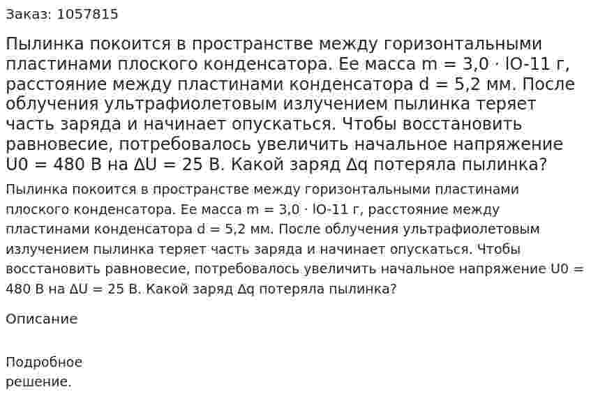 Пылинка покоится в пространстве между горизонтальными пластинами плоского конденсатора. Ее масса m = 3,0 · lO-11 г, расстояние между пластинами конденсатора d = 5,2 мм. После облучения ультрафиолетовым излучением пылинка теряет часть заряда и начинает опускаться. Чтобы восстановить равновесие, потребовалось увеличить начальное напряжение U0 = 480 В на ∆U = 25 В. Какой заряд ∆q потеряла пылинка?  