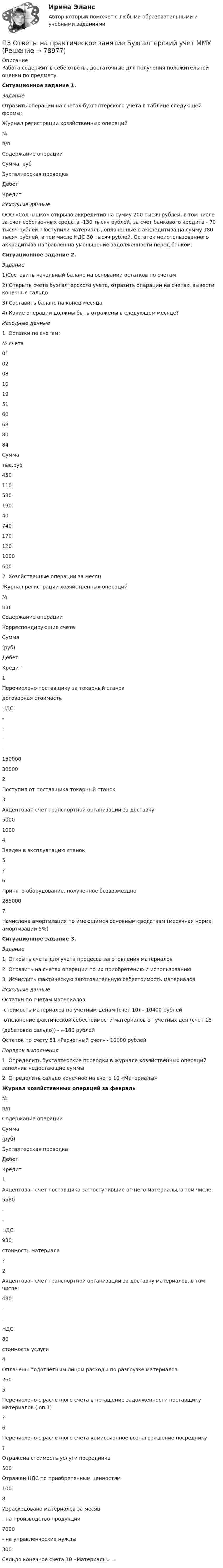      
            Описание
            Работа содержит в себе ответы, достаточные для получения положительной оценки по предмету.Ситуационное задание 1.ЗаданиеОтразить операции на счетах бухгалтерского учета в таблице следующей формы:Журнал регистрации хозяйственных операций  №п/п Содержание операции Сумма, руб Бухгалтерская проводка   Дебет КредитИсходные данныеООО «Солнышко» открыло аккредитив на сумму 200 тысяч рублей, в том числе за счет собственных средств -130 тысяч рублей, за счет банкового кредита - 70 тысяч рублей.  Поступили материалы, оплаченные с аккредитива на сумму 180 тысяч рублей, в том числе НДС 30 тысяч рублей. Остаток неиспользованного аккредитива направлен на уменьшение задолженности перед банком.Ситуационное задание 2. Задание1)Составить начальный баланс на основании остатков по счетам2) Открыть счета бухгалтерского учета, отразить операции на счетах, вывести конечные сальдо3) Составить баланс на конец месяца4) Какие операции должны быть отражены в следующем месяце?Исходные данные1.     Остатки по счетам:  № счета 01 02 08 10 19 51 60 68 80 84   Сумма тыс.руб 450 110 580 190 40 740 170 120 1000 6002. Хозяйственные операции за месяцЖурнал регистрации хозяйственных операций  №п.п Содержание операции Корреспондирующие счета Сумма(руб)   Дебет Кредит   1. Перечислено поставщику за токарный станок          договорная стоимость         НДС -- -- 15000030000   2. Поступил от поставщика токарный станок   3. Акцептован счет транспортной организации за доставку 50001000   4. Введен в эксплуатацию станок   5. ?   6. Принято оборудование, полученное безвозмездно 285000   7. Начислена амортизация по имеющимся основным средствам (месячная норма амортизации 5%)Ситуационное задание 3.  Задание1.     Открыть счета для учета процесса заготовления материалов2.     Отразить на счетах операции по их приобретению  и использованию3.     Исчислить фактическую заготовительную себестоимость материалов Исходные данные     Остатки по счетам материалов:	  -стоимость материалов по учетным ценам (счет 10) – 10400 рублей	  -отклонение фактической себестоимости материалов от учетных цен (счет 16	  (дебетовое сальдо)) - +180 рублей     Остаток по счету 51 «Расчетный счет» - 10000 рублей  Порядок выполнения1.     Определить бухгалтерские проводки в журнале хозяйственных операций заполнив недостающие суммы2.     Определить сальдо конечное на счете 10 «Материалы»Журнал хозяйственных операций за февраль  №п/п Содержание операции Сумма  (руб) Бухгалтерская проводка   Дебет Кредит   1 Акцептован счет поставщика за поступившие от него материалы, в том числе: 5580 - - НДС 930 стоимость материала ?   2 Акцептован счет транспортной организации за доставку материалов, в том числе: 480 - - НДС 80 стоимость услуги   4 Оплачены подотчетным лицом расходы по разгрузке материалов 260   5 Перечислено с расчетного счета в погашение задолженности поставщику материалов ( оп.1) ?   6 Перечислено с расчетного счета комиссионное вознаграждение посреднику ? Отражена стоимость услуги посредника 500 Отражен НДС по приобретенным ценностям 100   8 Израсходовано материалов за месяц  - на производство продукции 7000   - на управленческие нужды 300Сальдо конечное счета 10 «Материалы» =   
            
            
            ПЗ Ответы на практическое занятие Антикризисное управление  ММУПЗ Ответы на практическое занятие  Бухгалтерский учет ММУПЗ Ответы на практическое занятие Деловая этика ММУПЗ Ответы на практическое занятие   ДОКУМЕНТИРОВАНИЕ УПРАВЛЕНЧЕСКОЙ ДЕЯТЕЛЬНОСТИ  ММУПЗ Ответы на практическое занятие  История экономики ММУПЗ Ответы на практическое занятие КОМПЛЕКСНЫЙ ЭКОНОМИЧЕСКИЙ АНАЛИЗ ММУПЗ Ответы на практическое занятие  Корпоративная социальная ответственность ММУПетровское бароккоПетров является должностным лицом налогового органа. В ходе проведения выездной налоговой проверки налогоплательщика-организации Петров, являясь первым заместителем мэра г. о. ЭнскаПетров, являясь собственником земельного участка в СНТ «Нептун», обратился с исковым заявление к гражданину Иванову, требуя перенести баню, ПЗ 4. Определение очередности (два рабочих места)//менеджмент//опенедуПЗ 4. Определение очередности (одно рабочее место)//менеджмент//опенедуПЗ 7 Задача 3 для самостоятельного решения//МЕНЕДЖМЕНТ