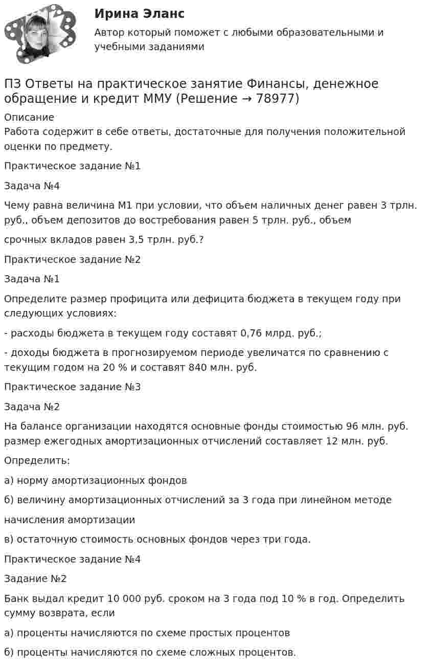      
            Описание
            Работа содержит в себе ответы, достаточные для получения положительной оценки по предмету.Практическое задание №1Задача №4        Чему равна величина М1 при условии, что объем наличных денег равен 3 трлн. руб., объем депозитов до востребования равен 5 трлн. руб., объемсрочных вкладов равен 3,5 трлн. руб.?Практическое задание №2Задача №1        Определите размер профицита или дефицита бюджета в текущем году при следующих условиях:- расходы бюджета в текущем году составят 0,76 млрд. руб.;- доходы бюджета в прогнозируемом периоде увеличатся по сравнению с текущим годом на 20 % и составят 840 млн. руб.Практическое задание №3Задача №2        На балансе организации находятся основные фонды стоимостью 96 млн. руб. размер ежегодных амортизационных отчислений составляет 12 млн. руб.Определить:а) норму амортизационных фондовб) величину амортизационных отчислений за 3 года при линейном методеначисления амортизациив) остаточную стоимость основных фондов через три года.Практическое задание №4Задание №2        Банк выдал кредит 10 000 руб. сроком на 3 года под 10 % в год. Определить сумму возврата, еслиа) проценты начисляются по схеме простых процентовб) проценты начисляются по схеме сложных процентов.   
            
            
            ПЗ Ответы на практическое занятие  ФИНАНСОВЫЙ МЕНЕДЖМЕНТ ММУПЗ Ответы на практическое занятие Финансы, денежное обращение и кредит ММУПЗ Правоведение 1_1 ММУПЗ РОСДИКТАНТ_Высшая математика 3_ПЗ 1-6 = 5 вариантПЗ (х3) Правоохранительные и судебные органы ЦДОТ ТЭЮИ 4-1Пиар (PR) включает в себя …П.И. – начальник отдела продаж, которым он руководит 3 года. За этот период ему удалось прекратить текучку кадров, сформировать и отладить работу коллектива, сделав из него эффективную команду. Сотрудники и начальство высоко оценивают ПЗ Ответы на практическое занятие Социальная психология ММУПЗ Ответы на практическое занятие  Статистика ММУПЗ Ответы на практическое занятие Стратегический менеджмент  ММУПЗ Ответы на практическое занятие Теория вероятностей и математическая статистика ММУПЗ Ответы на практическое занятие Управление проектами ММУПЗ Ответы на практическое занятие Управление человеческими ресурсами ММУПЗ Ответы на практическое занятие Управленческий учет ММУ