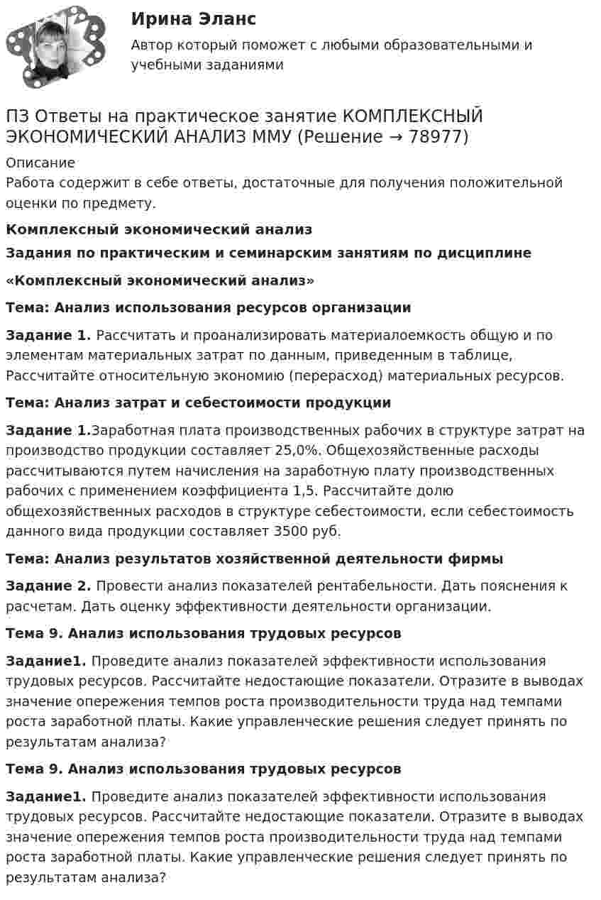      
            Описание
            Работа содержит в себе ответы, достаточные для получения положительной оценки по предмету.Комплексный экономический анализЗадания по практическим и семинарским занятиям по дисциплине«Комплексный экономический анализ»Тема: Анализ использования ресурсов организации        Задание 1. Рассчитать и проанализировать материалоемкость общую и по элементам материальных затрат по данным, приведенным в таблице, Рассчитайте относительную экономию (перерасход) материальных ресурсов.Тема: Анализ затрат и себестоимости продукции        Задание 1.Заработная плата производственных рабочих в структуре затрат на производство продукции составляет 25,0%. Общехозяйственные расходы рассчитываются путем начисления на заработную плату производственных рабочих с применением коэффициента 1,5. Рассчитайте долю общехозяйственных расходов в структуре себестоимости, если себестоимость данного вида продукции составляет 3500 руб. Тема: Анализ результатов хозяйственной деятельности фирмы        Задание 2. Провести анализ показателей рентабельности. Дать пояснения к расчетам. Дать оценку эффективности деятельности организации.Тема 9. Анализ использования трудовых ресурсов        Задание1. Проведите анализ показателей эффективности использования трудовых ресурсов. Рассчитайте недостающие показатели. Отразите в выводах значение опережения темпов роста производительности труда над темпами роста заработной платы. Какие управленческие решения следует принять по результатам анализа?Тема 9. Анализ использования трудовых ресурсов        Задание1. Проведите анализ показателей эффективности использования трудовых ресурсов. Рассчитайте недостающие показатели. Отразите в выводах значение опережения темпов роста производительности труда над темпами роста заработной платы. Какие управленческие решения следует принять по результатам анализа?   
            
            
            ПЗ Ответы на практическое занятие  История экономики ММУПЗ Ответы на практическое занятие КОМПЛЕКСНЫЙ ЭКОНОМИЧЕСКИЙ АНАЛИЗ ММУПЗ Ответы на практическое занятие  Корпоративная социальная ответственность ММУПЗ Ответы на практическое занятие  Корпоративные финансы ММУПЗ Ответы на практическое занятие  Логистика ММУПЗ Ответы на практическое занятие  Макроэкономика ММУПЗ Ответы на практическое занятие  Маркетинг  ММУПЗ 4. Определение очередности (два рабочих места)//менеджмент//опенедуПЗ 4. Определение очередности (одно рабочее место)//менеджмент//опенедуПЗ 7 Задача 3 для самостоятельного решения//МЕНЕДЖМЕНТПЗМ Прикладная и законодательная метрология Свободный нефтяной газ. (8.733 – класс А, 8.611 – класс Б) Ультразвуковой расходомерПЗ Ответы на практическое занятие Антикризисное управление  ММУПЗ Ответы на практическое занятие  Бухгалтерский учет ММУПЗ Ответы на практическое занятие Деловая этика ММУ