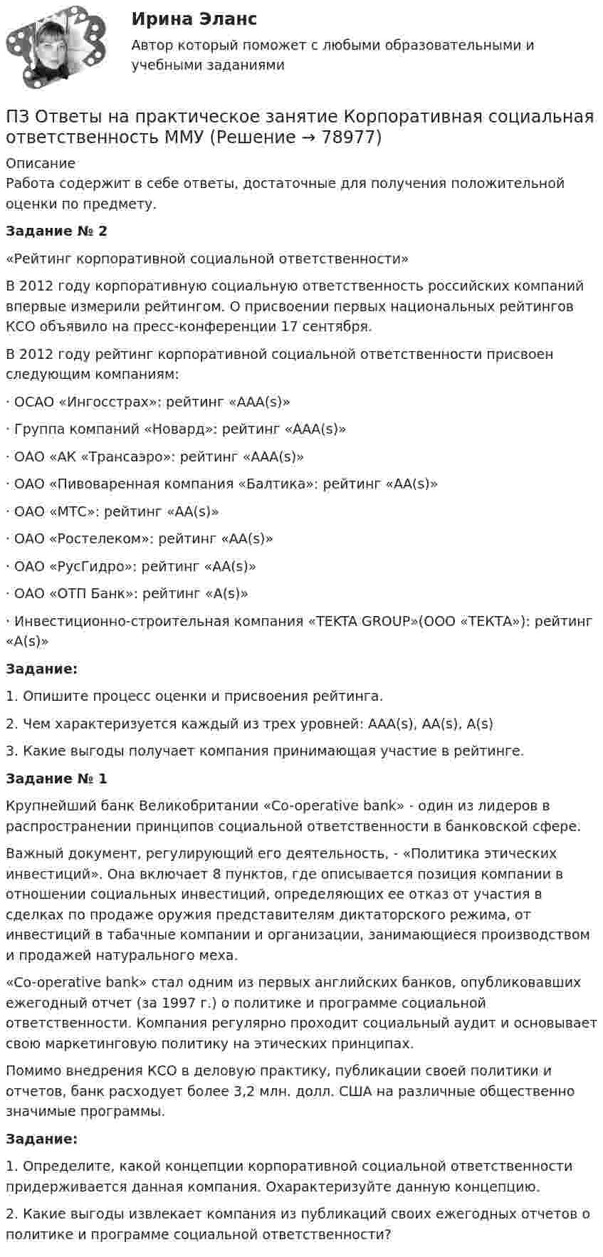      
            Описание
            Работа содержит в себе ответы, достаточные для получения положительной оценки по предмету.Задание № 2	«Рейтинг корпоративной социальной ответственности»	В 2012 году корпоративную социальную ответственность российских компаний впервые измерили рейтингом. О присвоении первых национальных рейтингов КСО объявило на пресс-конференции 17 сентября.	В 2012 году рейтинг корпоративной социальной ответственности присвоен следующим компаниям:·        ОСАО «Ингосстрах»: рейтинг «ААА(s)»·        Группа компаний «Новард»: рейтинг «ААА(s)»·        ОАО «АК «Трансаэро»: рейтинг «ААА(s)»·        ОАО «Пивоваренная компания «Балтика»: рейтинг «АА(s)»·        ОАО «МТС»: рейтинг «АА(s)»·        ОАО «Ростелеком»: рейтинг «АА(s)»·        ОАО «РусГидро»: рейтинг «АА(s)»·        ОАО «ОТП Банк»: рейтинг «А(s)»·        Инвестиционно-строительная компания «TEKTA GROUP»(ООО «ТЕКТА»): рейтинг «А(s)»Задание:	1. Опишите процесс оценки и присвоения рейтинга.	2. Чем характеризуется каждый из трех уровней: ААА(s), АА(s), А(s)	3. Какие выгоды получает компания принимающая участие в рейтинге.Задание № 1	Крупнейший банк Великобритании «Co-operative bank» - один из лидеров в распространении принципов социальной ответственности в банковской сфере.	Важный документ, регулирующий его деятельность, - «Политика этических инвестиций». Она включает 8 пунктов, где описывается позиция компании в отношении социальных инвестиций, определяющих ее отказ от участия в сделках по продаже оружия представителям диктаторского режима, от инвестиций в табачные компании и организации, занимающиеся производством и продажей натурального меха.	«Co-operative bank» стал одним из первых английских банков, опубликовавших ежегодный отчет (за 1997 г.) о политике и программе социальной ответственности. Компания регулярно проходит социальный аудит и основывает свою маркетинговую политику на этических принципах.	Помимо внедрения КСО в деловую практику, публикации своей политики и отчетов, банк расходует более 3,2 млн. долл. США на различные общественно значимые программы.Задание:	1. Определите, какой концепции корпоративной социальной ответственности придерживается данная компания. Охарактеризуйте данную концепцию.	2. Какие выгоды извлекает компания из публикаций своих ежегодных отчетов о политике и программе социальной ответственности?   
            
            
            ПЗ Ответы на практическое занятие КОМПЛЕКСНЫЙ ЭКОНОМИЧЕСКИЙ АНАЛИЗ ММУПЗ Ответы на практическое занятие  Корпоративная социальная ответственность ММУПЗ Ответы на практическое занятие  Корпоративные финансы ММУПЗ Ответы на практическое занятие  Логистика ММУПЗ Ответы на практическое занятие  Макроэкономика ММУПЗ Ответы на практическое занятие  Маркетинг  ММУПЗ Ответы на практическое занятие Математика ММУПЗ 4. Определение очередности (одно рабочее место)//менеджмент//опенедуПЗ 7 Задача 3 для самостоятельного решения//МЕНЕДЖМЕНТПЗМ Прикладная и законодательная метрология Свободный нефтяной газ. (8.733 – класс А, 8.611 – класс Б) Ультразвуковой расходомерПЗ Ответы на практическое занятие Антикризисное управление  ММУПЗ Ответы на практическое занятие  Бухгалтерский учет ММУПЗ Ответы на практическое занятие Деловая этика ММУПЗ Ответы на практическое занятие   ДОКУМЕНТИРОВАНИЕ УПРАВЛЕНЧЕСКОЙ ДЕЯТЕЛЬНОСТИ  ММУ