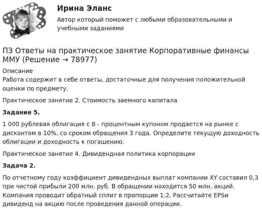      
            Описание
            Работа содержит в себе ответы, достаточные для получения положительной оценки по предмету.Практическое занятие 2. Стоимость заемного капитала         Задание 5.         1 000 рублевая облигация с 8 - процентным купоном продается на рынке с дисконтом в 10%, со сроком обращения 3 года. Определите текущую доходность облигации и доходность к погашению.Практическое занятие 4. Дивидендная политика корпорации Задача 2.        По отчетному году коэффициент дивидендных выплат компании XY составил 0,3 при чистой прибыли 200 млн. руб. В обращении находится 50 млн. акций. Компания проводит обратный сплит в пропорции 1:2. Рассчитайте EPSи дивиденд на акцию после проведения данной операции.   
            
            
            ПЗ Ответы на практическое занятие  Корпоративная социальная ответственность ММУПЗ Ответы на практическое занятие  Корпоративные финансы ММУПЗ Ответы на практическое занятие  Логистика ММУПЗ Ответы на практическое занятие  Макроэкономика ММУПЗ Ответы на практическое занятие  Маркетинг  ММУПЗ Ответы на практическое занятие Математика ММУПЗ Ответы на практическое занятие  Методы принятия управленческих решений ММУПЗ 7 Задача 3 для самостоятельного решения//МЕНЕДЖМЕНТПЗМ Прикладная и законодательная метрология Свободный нефтяной газ. (8.733 – класс А, 8.611 – класс Б) Ультразвуковой расходомерПЗ Ответы на практическое занятие Антикризисное управление  ММУПЗ Ответы на практическое занятие  Бухгалтерский учет ММУПЗ Ответы на практическое занятие Деловая этика ММУПЗ Ответы на практическое занятие   ДОКУМЕНТИРОВАНИЕ УПРАВЛЕНЧЕСКОЙ ДЕЯТЕЛЬНОСТИ  ММУПЗ Ответы на практическое занятие  История экономики ММУ