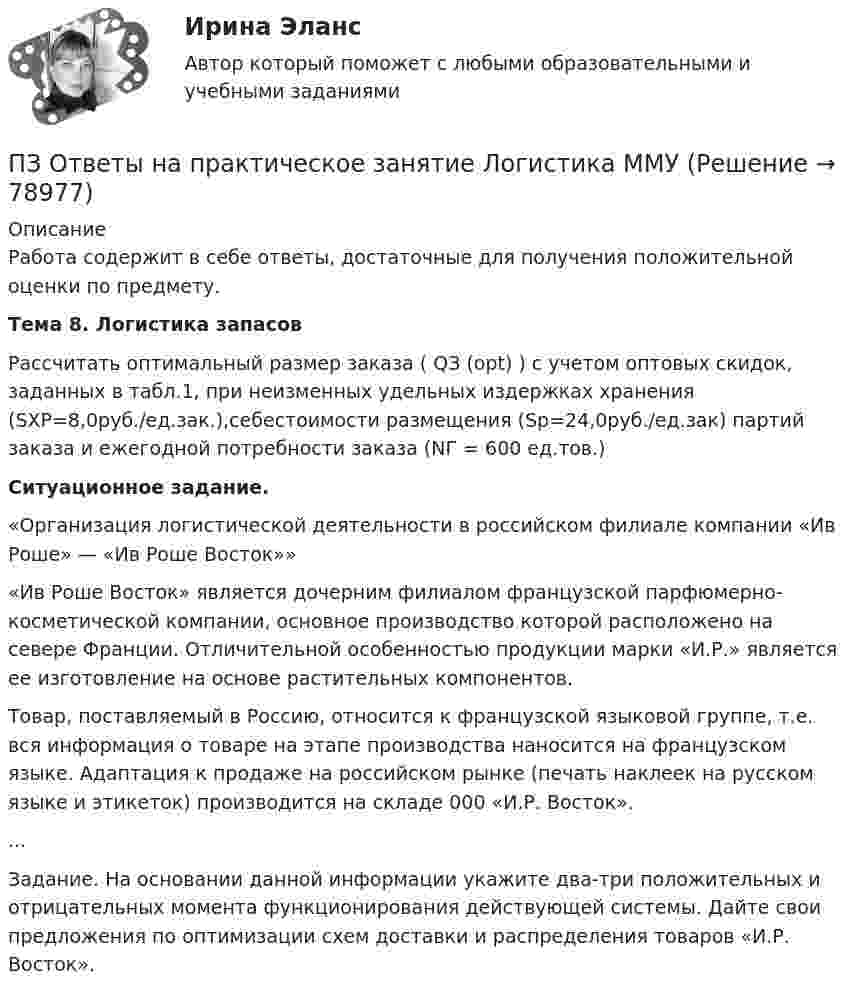      
            Описание
            Работа содержит в себе ответы, достаточные для получения положительной оценки по предмету.Тема 8. Логистика запасов        Рассчитать оптимальный размер заказа ( QЗ (opt) ) с учетом оптовых скидок, заданных в табл.1, при неизменных удельных издержках хранения (SХР=8,0руб./ед.зак.),себестоимости размещения (Sр=24,0руб./ед.зак) партий заказа и ежегодной потребности заказа (NГ = 600 ед.тов.)Ситуационное задание.	«Организация логистической деятельности в российском филиале компании «Ив Роше» — «Ив Роше Восток»» 	«Ив Роше Восток» является дочерним филиалом французской парфюмерно-косметической компании, основное производство которой расположено на севере Франции. Отличительной особенностью продукции марки «И.Р.» является ее изготовление на основе растительных компонентов. 	Товар, поставляемый в Россию, относится к французской языковой группе, т.е. вся информация о товаре на этапе производства наносится на французском языке. Адаптация к продаже на российском рынке (печать наклеек на русском языке и этикеток) производится на складе 000 «И.Р. Восток». ...	Задание. На основании данной информации укажите два-три положительных и отрицательных момента функционирования действующей системы. Дайте свои предложения по оптимизации схем доставки и распределения товаров «И.Р. Восток».   
            
            
            ПЗ Ответы на практическое занятие  Корпоративные финансы ММУПЗ Ответы на практическое занятие  Логистика ММУПЗ Ответы на практическое занятие  Макроэкономика ММУПЗ Ответы на практическое занятие  Маркетинг  ММУПЗ Ответы на практическое занятие Математика ММУПЗ Ответы на практическое занятие  Методы принятия управленческих решений ММУПЗ Ответы на практическое занятие Микроэкономика ММУПЗМ Прикладная и законодательная метрология Свободный нефтяной газ. (8.733 – класс А, 8.611 – класс Б) Ультразвуковой расходомерПЗ Ответы на практическое занятие Антикризисное управление  ММУПЗ Ответы на практическое занятие  Бухгалтерский учет ММУПЗ Ответы на практическое занятие Деловая этика ММУПЗ Ответы на практическое занятие   ДОКУМЕНТИРОВАНИЕ УПРАВЛЕНЧЕСКОЙ ДЕЯТЕЛЬНОСТИ  ММУПЗ Ответы на практическое занятие  История экономики ММУПЗ Ответы на практическое занятие КОМПЛЕКСНЫЙ ЭКОНОМИЧЕСКИЙ АНАЛИЗ ММУ