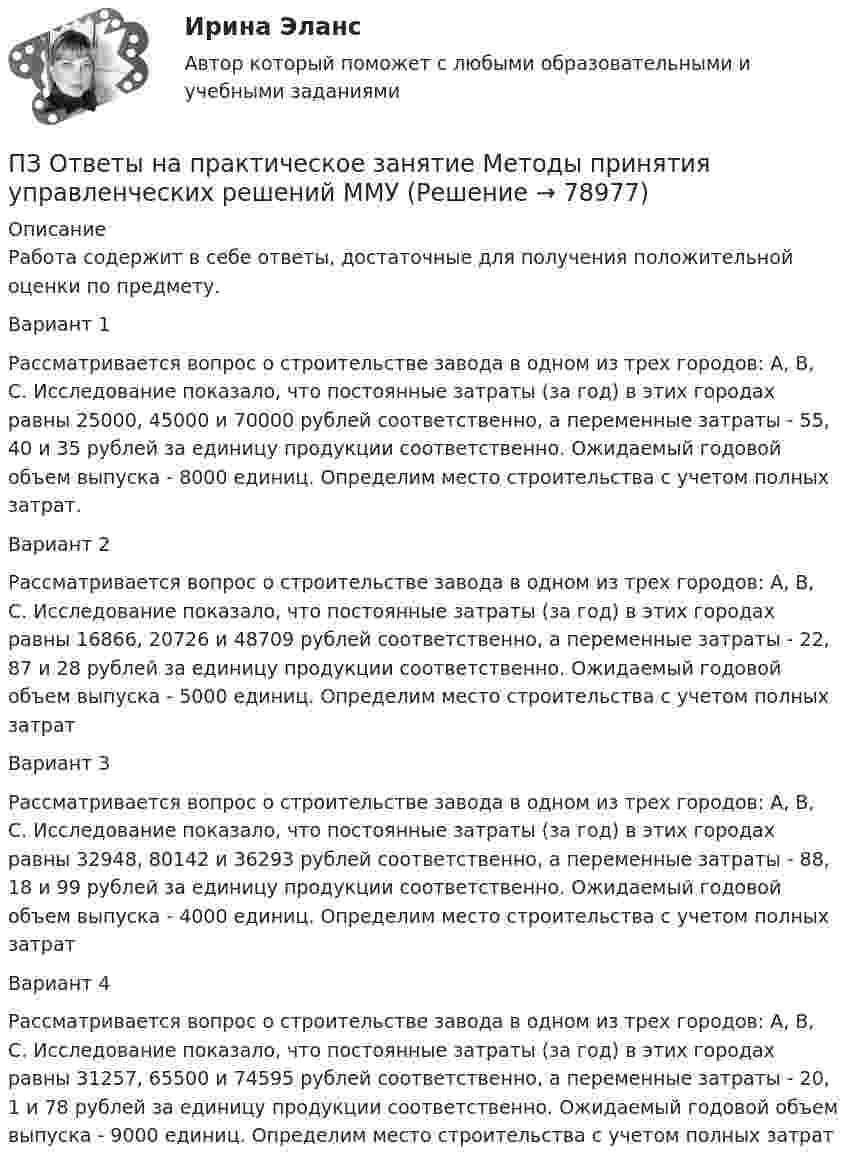      
            Описание
            Работа содержит в себе ответы, достаточные для получения положительной оценки по предмету.Вариант 1Рассматривается вопрос о строительстве завода в одном из трех городов: А, В, С. Исследование показало, что постоянные затраты (за год) в этих городах равны 25000, 45000 и 70000 рублей соответственно, а переменные затраты - 55, 40 и 35 рублей за единицу продукции соответственно. Ожидаемый годовой объем выпуска - 8000 единиц. Определим место строительства с учетом полных затрат.Вариант 2Рассматривается вопрос о строительстве завода в одном из трех городов: А, В, С. Исследование показало, что постоянные затраты (за год) в этих городах равны 16866, 20726 и 48709 рублей соответственно, а переменные затраты - 22, 87 и 28 рублей за единицу продукции соответственно. Ожидаемый годовой объем выпуска - 5000 единиц. Определим место строительства с учетом полных затратВариант 3Рассматривается вопрос о строительстве завода в одном из трех городов: А, В, С. Исследование показало, что постоянные затраты (за год) в этих городах равны 32948, 80142 и 36293 рублей соответственно, а переменные затраты - 88, 18 и 99 рублей за единицу продукции соответственно. Ожидаемый годовой объем выпуска - 4000 единиц. Определим место строительства с учетом полных затратВариант 4Рассматривается вопрос о строительстве завода в одном из трех городов: А, В, С. Исследование показало, что постоянные затраты (за год) в этих городах равны 31257, 65500 и 74595 рублей соответственно, а переменные затраты - 20, 1 и 78 рублей за единицу продукции соответственно. Ожидаемый годовой объем выпуска - 9000 единиц. Определим место строительства с учетом полных затрат   
            
            
            ПЗ Ответы на практическое занятие Математика ММУПЗ Ответы на практическое занятие  Методы принятия управленческих решений ММУПЗ Ответы на практическое занятие Микроэкономика ММУПЗ Ответы на практическое занятие   ММУПЗ Ответы на практическое занятие   ММУПЗ Ответы на практическое занятие Моделирование экономических процессов ММУПЗ Ответы на практическое занятиеНАЛОГИ И НАЛОГООБЛОЖЕНИЕ ММУПЗ Ответы на практическое занятие   ДОКУМЕНТИРОВАНИЕ УПРАВЛЕНЧЕСКОЙ ДЕЯТЕЛЬНОСТИ  ММУПЗ Ответы на практическое занятие  История экономики ММУПЗ Ответы на практическое занятие КОМПЛЕКСНЫЙ ЭКОНОМИЧЕСКИЙ АНАЛИЗ ММУПЗ Ответы на практическое занятие  Корпоративная социальная ответственность ММУПЗ Ответы на практическое занятие  Корпоративные финансы ММУПЗ Ответы на практическое занятие  Логистика ММУПЗ Ответы на практическое занятие  Макроэкономика ММУ