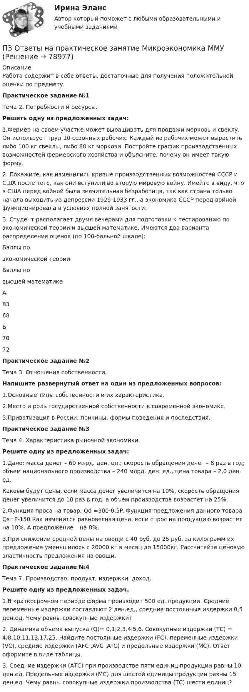     
            Описание
            Работа содержит в себе ответы, достаточные для получения положительной оценки по предмету.           Практическое задание №1Тема 2. Потребности и ресурсы.Решить одну из предложенных задач:1.Фермер на своем участке может выращивать для продажи морковь и свеклу. Он использует труд 10 сезонных рабочих. Каждый из рабочих может вырастить либо 100 кг свеклы, либо 80 кг моркови. Постройте график производственных возможностей фермерского хозяйства и объясните, почему он имеет такую форму.2. Покажите, как изменились кривые производственных возможностей СССР и США после того, как они вступили во вторую мировую войну. Имейте в виду, что в США перед войной была значительная безработица, так как страна только начала выходить из депрессии 1929-1933 гг., а экономика СССР перед войной функционировала в условиях полной занятости.3. Студент располагает двумя вечерами для подготовки к тестированию по экономической теории и высшей математике. Имеются два варианта распределения оценок (по 100-бальной шкале): Баллы поэкономической теории Баллы по высшей математике   А 83 68   Б 70 72           Практическое задание №2Тема 3. Отношения собственности.Напишите развернутый ответ на один из  предложенных вопросов:1.Основные типы собственности и их характеристика.2.Место и роль государственной собственности в современной экономике.3.Приватизация в России: причины, формы поведения и последствия.Практическое задание №3Тема 4. Характеристика рыночной экономики.Решите одну из предложенных задач:1.Дано: масса денег – 60 млрд. ден. ед.; скорость обращения денег – 8 раз в год; объем национального производства – 240 млрд. ден. ед., цена товара – 2,0 ден. ед.Каковы будут цены, если масса денег увеличится на 10%, скорость обращения денег увеличится до 10 раз в год, а объем производства возрастет на 25%.2.Функция проса на товар: Qd =300-0,5P. Функция предложения данного товара Qs=P-150.Как изменится равновесная цена, если спрос на продукцию возрастет на 10%. А предложение – на 8%.3.При снижении средней цены на овощи с 40 руб. до 25 руб. за килограмм их предложение уменьшилось с 20000 кг в месяц до 15000кг. Рассчитайте ценовую эластичность предложения на овощи. Практическое задание №4Тема 7. Производство: продукт, издержки, доход.Решите одну из предложенных задач.1.В краткосрочном периоде фирма производит 500 ед. продукции. Средние переменные издержки составляют 2 ден.ед., средние постоянные издержки 0,5 ден.ед. Чему равны совокупные издержки?2. Динамика объема выпуска (Q)= 0,1,2,3,4,5,6. Совокупные издержки (ТС) = 4,8,10,11,13,17,25. Найдите постоянные издержки (FC), переменные издержки (VC), средние издержки (AFC ,AVC ,ATC) и предельные издержки (МС). Ответ оформите в виде таблицы.3. Средние издержки (АТС) при производстве пяти единиц продукции равны 10 ден.ед. Предельные издержки (МС) для шестой единицы продукции равны 15 ден.ед. Чему равны совокупные издержки производства (ТС) шести единиц?   
            
            
            ПЗ Ответы на практическое занятие  Методы принятия управленческих решений ММУПЗ Ответы на практическое занятие Микроэкономика ММУПЗ Ответы на практическое занятие   ММУПЗ Ответы на практическое занятие   ММУПЗ Ответы на практическое занятие Моделирование экономических процессов ММУПЗ Ответы на практическое занятиеНАЛОГИ И НАЛОГООБЛОЖЕНИЕ ММУПЗ Ответы на практическое занятие   ОРГАНИЗАЦИОННОЕ ПОВЕДЕНИЕ ММУПЗ Ответы на практическое занятие  История экономики ММУПЗ Ответы на практическое занятие КОМПЛЕКСНЫЙ ЭКОНОМИЧЕСКИЙ АНАЛИЗ ММУПЗ Ответы на практическое занятие  Корпоративная социальная ответственность ММУПЗ Ответы на практическое занятие  Корпоративные финансы ММУПЗ Ответы на практическое занятие  Логистика ММУПЗ Ответы на практическое занятие  Макроэкономика ММУПЗ Ответы на практическое занятие  Маркетинг  ММУ