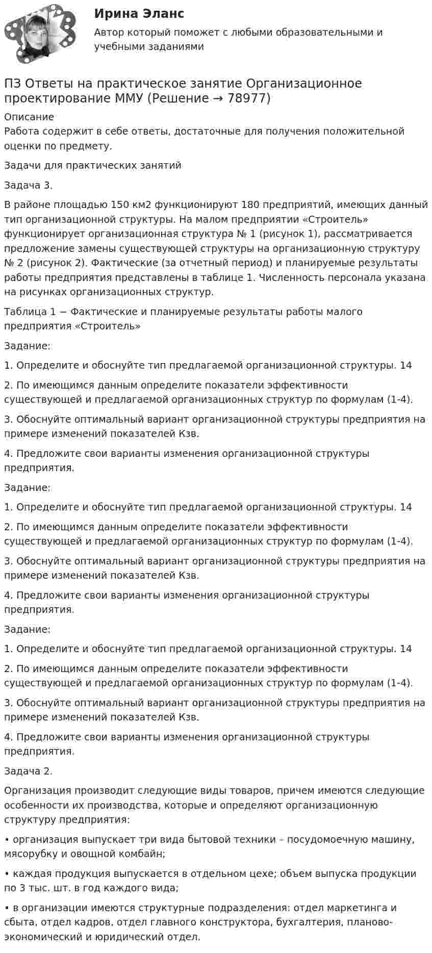      
            Описание
            Работа содержит в себе ответы, достаточные для получения положительной оценки по предмету.Задачи для практических занятий        Задача 3.         В районе площадью 150 км2 функционируют 180 предприятий, имеющих данный тип организационной структуры. На малом предприятии «Строитель» функционирует организационная структура № 1 (рисунок 1), рассматривается предложение замены существующей структуры на организационную структуру № 2 (рисунок 2). Фактические (за отчетный период) и планируемые результаты работы предприятия представлены в таблице 1. Численность персонала указана на рисунках организационных структур.Таблица 1 − Фактические и планируемые результаты работы малого предприятия «Строитель»Задание:         1. Определите и обоснуйте тип предлагаемой организационной структуры. 14         2. По имеющимся данным определите показатели эффективности существующей и предлагаемой организационных структур по формулам (1-4).         3. Обоснуйте оптимальный вариант организационной структуры предприятия на примере изменений показателей Кзв.         4. Предложите свои варианты изменения организационной структуры предприятия.Задание:         1. Определите и обоснуйте тип предлагаемой организационной структуры. 14         2. По имеющимся данным определите показатели эффективности существующей и предлагаемой организационных структур по формулам (1-4).         3. Обоснуйте оптимальный вариант организационной структуры предприятия на примере изменений показателей Кзв.         4. Предложите свои варианты изменения организационной структуры предприятия.Задание:         1. Определите и обоснуйте тип предлагаемой организационной структуры. 14         2. По имеющимся данным определите показатели эффективности существующей и предлагаемой организационных структур по формулам (1-4).         3. Обоснуйте оптимальный вариант организационной структуры предприятия на примере изменений показателей Кзв.         4. Предложите свои варианты изменения организационной структуры предприятия.Задача 2.        Организация производит следующие виды товаров, причем имеются следующие особенности их производства, которые и определяют организационную структуру предприятия:        • организация выпускает три вида бытовой техники – посудомоечную машину, мясорубку и овощной комбайн;        • каждая продукция выпускается в отдельном цехе; объем выпуска продукции по 3 тыс. шт. в год каждого вида;        • в организации имеются структурные подразделения: отдел маркетинга и сбыта, отдел кадров, отдел главного конструктора, бухгалтерия, планово-экономический и юридический отдел.   
            
            
            ПЗ Ответы на практическое занятие   ОРГАНИЗАЦИОННОЕ ПОВЕДЕНИЕ ММУПЗ Ответы на практическое занятие  Организационное проектирование ММУПЗ Ответы на практическое занятие  ОРГАНИЗАЦИЯ ИННОВАЦИОННОЙ ДЕЯТЕЛЬНОСТИ ММУПЗ Ответы на практическое занятие  ОСНОВЫ ДЕЛОПРОИЗВОДСТВА И ДОКУМЕНТООБОРОТ ММУПЗ Ответы на практическое занятие Основы самообразования и самоорганизации ММУПЗ Ответы на практическое занятие  Правоведение  ММУПЗ Ответы на практическое занятие ПредпринимательствоПЗ Ответы на практическое занятие  Маркетинг  ММУПЗ Ответы на практическое занятие Математика ММУПЗ Ответы на практическое занятие  Методы принятия управленческих решений ММУПЗ Ответы на практическое занятие Микроэкономика ММУПЗ Ответы на практическое занятие   ММУПЗ Ответы на практическое занятие   ММУПЗ Ответы на практическое занятие Моделирование экономических процессов ММУ