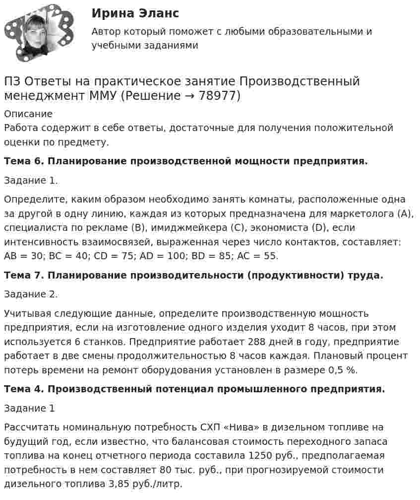      
            Описание
            Работа содержит в себе ответы, достаточные для получения положительной оценки по предмету.Тема 6. Планирование производственной мощности предприятия.Задание 1. Определите, каким образом необходимо занять комнаты, расположенные одна за другой в одну линию, каждая из которых предназначена для маркетолога (A), специалиста по рекламе (B), имиджмейкера (С), экономиста (D), если интенсивность взаимосвязей, выраженная через число контактов, составляет: AB = 30; BC = 40; СD = 75; AD = 100; BD = 85; AC = 55.Тема 7. Планирование производительности (продуктивности) труда.Задание 2. Учитывая следующие данные, определите производственную мощность предприятия, если на изготовление одного изделия уходит 8 часов, при этом используется 6 станков. Предприятие работает 288 дней в году, предприятие работает в две смены продолжительностью 8 часов каждая. Плановый процент потерь времени на ремонт оборудования установлен в размере 0,5 %.Тема 4. Производственный потенциал промышленного предприятия.Задание 1 Рассчитать номинальную потребность СХП «Нива» в дизельном топливе на будущий год, если известно, что балансовая стоимость переходного запаса топлива на конец отчетного периода составила 1250 руб., предполагаемая потребность в нем составляет 80 тыс. руб., при прогнозируемой стоимости дизельного топлива 3,85 руб./литр.   
            
            
            ПЗ Ответы на практическое занятие ПредпринимательствоПЗ Ответы на практическое занятие Производственный менеджмент ММУПЗ Ответы на практическое занятие  ПРОТИВОДЕЙСТВИЕ КОРРУПЦИИ В ОРГАНАХ ЗАКОНОДАТЕЛЬНОЙ И ИСПОЛНИТЕЛЬНОЙ ВЛАСТИ ПЗ Ответы на практическое занятие Психология управления ММУПЗ Ответы на практическое занятие Русский язык и культура речи ММУПЗ Ответы на практическое занятие СОВРЕМЕННЫЕ МЕТОДЫ МЕНЕДЖМЕНТА ОРГАНИЗАЦИИ  ММУПЗ Ответы на практическое занятие Социальная психология ММУПЗ Ответы на практическое занятие Моделирование экономических процессов ММУПЗ Ответы на практическое занятиеНАЛОГИ И НАЛОГООБЛОЖЕНИЕ ММУПЗ Ответы на практическое занятие   ОРГАНИЗАЦИОННОЕ ПОВЕДЕНИЕ ММУПЗ Ответы на практическое занятие  Организационное проектирование ММУПЗ Ответы на практическое занятие  ОРГАНИЗАЦИЯ ИННОВАЦИОННОЙ ДЕЯТЕЛЬНОСТИ ММУПЗ Ответы на практическое занятие  ОСНОВЫ ДЕЛОПРОИЗВОДСТВА И ДОКУМЕНТООБОРОТ ММУПЗ Ответы на практическое занятие Основы самообразования и самоорганизации ММУ