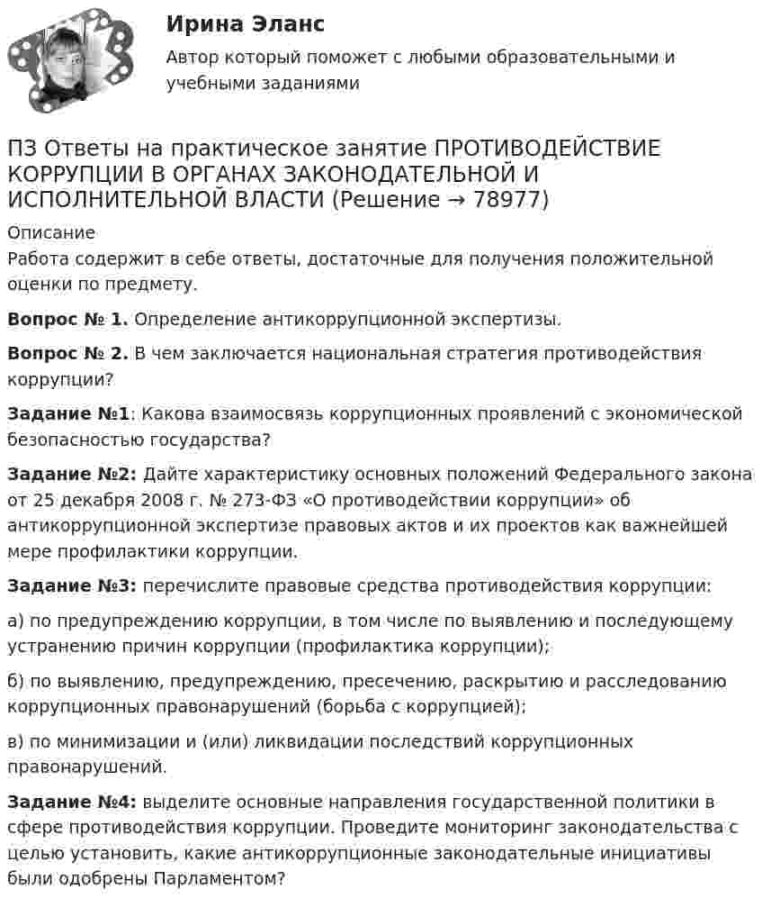      
            Описание
            Работа содержит в себе ответы, достаточные для получения положительной оценки по предмету.Вопрос № 1. Определение антикоррупционной экспертизы.Вопрос № 2. В чем заключается национальная стратегия противодействия коррупции?Задание №1: Какова взаимосвязь коррупционных проявлений с экономической безопасностью государства?Задание №2: Дайте характеристику основных положений Федерального закона от 25 декабря 2008 г. № 273-ФЗ «О противодействии коррупции» об антикоррупционной экспертизе правовых актов и их проектов как важнейшей мере профилактики коррупции.Задание №3: перечислите правовые средства противодействия коррупции:а) по предупреждению коррупции, в том числе по выявлению и последующему устранению причин коррупции (профилактика коррупции);б) по выявлению, предупреждению, пресечению, раскрытию и расследованию коррупционных правонарушений (борьба с коррупцией);в) по минимизации и (или) ликвидации последствий коррупционных правонарушений.Задание №4: выделите основные направления государственной политики в сфере противодействия коррупции. Проведите мониторинг законодательства с целью установить, какие антикоррупционные законодательные инициативы были одобрены Парламентом?   
            
            
            ПЗ Ответы на практическое занятие Производственный менеджмент ММУПЗ Ответы на практическое занятие  ПРОТИВОДЕЙСТВИЕ КОРРУПЦИИ В ОРГАНАХ ЗАКОНОДАТЕЛЬНОЙ И ИСПОЛНИТЕЛЬНОЙ ВЛАСТИ ПЗ Ответы на практическое занятие Психология управления ММУПЗ Ответы на практическое занятие Русский язык и культура речи ММУПЗ Ответы на практическое занятие СОВРЕМЕННЫЕ МЕТОДЫ МЕНЕДЖМЕНТА ОРГАНИЗАЦИИ  ММУПЗ Ответы на практическое занятие Социальная психология ММУПЗ Ответы на практическое занятие  Статистика ММУПЗ Ответы на практическое занятиеНАЛОГИ И НАЛОГООБЛОЖЕНИЕ ММУПЗ Ответы на практическое занятие   ОРГАНИЗАЦИОННОЕ ПОВЕДЕНИЕ ММУПЗ Ответы на практическое занятие  Организационное проектирование ММУПЗ Ответы на практическое занятие  ОРГАНИЗАЦИЯ ИННОВАЦИОННОЙ ДЕЯТЕЛЬНОСТИ ММУПЗ Ответы на практическое занятие  ОСНОВЫ ДЕЛОПРОИЗВОДСТВА И ДОКУМЕНТООБОРОТ ММУПЗ Ответы на практическое занятие Основы самообразования и самоорганизации ММУПЗ Ответы на практическое занятие  Правоведение  ММУ