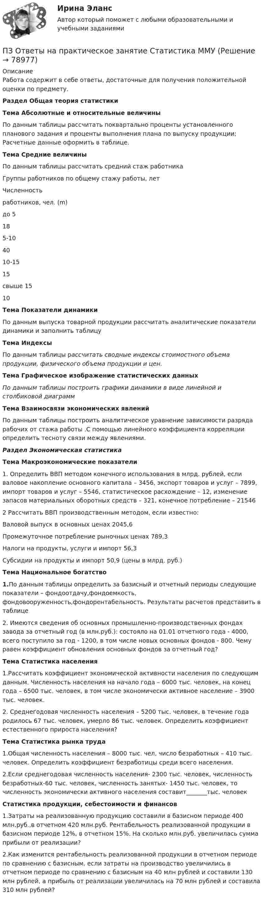      
            Описание
            Работа содержит в себе ответы, достаточные для получения положительной оценки по предмету.Раздел Общая теория статистикиТема Абсолютные и относительные величиныПо данным таблицы рассчитать поквартально проценты установленного планового задания и проценты выполнения плана по выпуску продукции; Расчетные данные оформить в таблице. Тема Средние величиныПо данным таблицы рассчитать средний стаж работника   Группы работников по общему стажу работы, лет Численность работников, чел. (m)   до 5 18   5-10 40   10-15 15   свыше 15 10 Тема Показатели динамикиПо данным выпуска товарной продукции рассчитать аналитические показатели динамики и заполнить таблицуТема Индексы По данным таблицы рассчитать сводные индексы стоимостного объема продукции, физического объема продукции и цен.Тема Графическое изображение статистических данныхПо данным таблицы построить графики динамики в виде линейной и столбиковой диаграммТема Взаимосвязи экономических явленийПо данным таблицы построить аналитическое уравнение зависимости разряда рабочих от стажа работы .С помощью линейного коэффициента корреляции определить тесноту связи между явлениями. Раздел Экономическая статистика Тема Макроэкономические показатели1. Определить ВВП методом конечного использования в млрд. рублей, если валовое накопление основного капитала – 3456, экспорт товаров и услуг – 7899, импорт товаров и услуг – 5546, статистическое расхождение – 12, изменение запасов материальных оборотных средств – 321, конечное потребление – 21546 2 Рассчитать ВВП производственным методом, если известно:Валовой выпуск в основных ценах 2045,6Промежуточное потребление рыночных ценах 789,3Налоги на продукты, услуги и импорт 56,3Субсидии на продукты и импорт 50,9 (цены в млрд. руб.)Тема Национальное богатство1.По данным таблицы определить за базисный и отчетный периоды следующие показатели – фондоотдачу,фондоемкость, фондовооруженность,фондорентабельность. Результаты расчетов представить в таблице2. Имеются сведения об основных промышленно-производственных фондах завода за отчетный год (в млн.руб.): состояло на 01.01 отчетного года - 4000, всего поступило за год - 1200, в том числе новых основных фондов - 800. Чему равен коэффициент обновления основных фондов за отчетный год?Тема Статистика населения1.Рассчитать коэффициент экономической активности населения по следующим данным. Численность населения на начало года – 6000 тыс. человек, на конец года – 6500 тыс. человек, в том числе экономически активное население – 3900 тыс. человек.2. Среднегодовая численность населения – 5200 тыс. человек, в течение года родилось 67 тыс. человек, умерло 86 тыс. человек. Определить коэффициент естественного прироста населения?Тема Статистика рынка труда1.Общая численность населения – 8000 тыс. чел, число безработных – 410 тыс. человек. Определить коэффициент безработицы среди всего населения.2.Если среднегодовая численность населения- 2300 тыс. человек, численность безработных-60 тыс. человек, численность занятых- 1450 тыс. человек, то численность экономически активного населения составит_______тыс. человек  Статистика продукции, себестоимости и финансов1.Затраты на реализованную продукцию составили в базисном периоде 400 млн.руб.,в отчетном 420 млн.руб. Рентабельность реализованной продукции в базисном периоде 12%, в отчетном 15%. На сколько млн.руб. увеличилась сумма прибыли от реализации?2.Как изменится рентабельность реализованной продукции в отчетном периоде по сравнению с базисным, если затраты на производство увеличились в отчетном периоде по сравнению с базисным на 40 млн рублей и составили 130 млн рублей, а прибыль от реализации увеличилась на 70 млн рублей и составила 310 млн рублей?    
            
            
            ПЗ Ответы на практическое занятие Социальная психология ММУПЗ Ответы на практическое занятие  Статистика ММУПЗ Ответы на практическое занятие Стратегический менеджмент  ММУПЗ Ответы на практическое занятие Теория вероятностей и математическая статистика ММУПЗ Ответы на практическое занятие Управление проектами ММУПЗ Ответы на практическое занятие Управление человеческими ресурсами ММУПЗ Ответы на практическое занятие Управленческий учет ММУПЗ Ответы на практическое занятие Основы самообразования и самоорганизации ММУПЗ Ответы на практическое занятие  Правоведение  ММУПЗ Ответы на практическое занятие ПредпринимательствоПЗ Ответы на практическое занятие Производственный менеджмент ММУПЗ Ответы на практическое занятие  ПРОТИВОДЕЙСТВИЕ КОРРУПЦИИ В ОРГАНАХ ЗАКОНОДАТЕЛЬНОЙ И ИСПОЛНИТЕЛЬНОЙ ВЛАСТИ ПЗ Ответы на практическое занятие Психология управления ММУПЗ Ответы на практическое занятие Русский язык и культура речи ММУ
