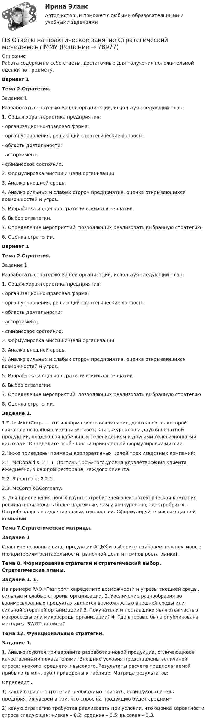      
            Описание
            Работа содержит в себе ответы, достаточные для получения положительной оценки по предмету.Вариант 1Тема 2.Стратегия.        Задание 1.         Разработать стратегию Вашей организации, используя следующий план:         1. Общая характеристика предприятия: - организационно-правовая форма; - орган управления, решающий стратегические вопросы; - область деятельности; - ассортимент; - финансовое состояние.         2. Формулировка миссии и цели организации.         3. Анализ внешней среды.         4. Анализ сильных и слабых сторон предприятия, оценка открывающихся возможностей и угроз.         5. Разработка и оценка стратегических альтернатив. 6. Выбор стратегии.         7. Определение мероприятий, позволяющих реализовать выбранную стратегию.         8. Оценка стратегии.Вариант 1 Тема 2.Стратегия.        Задание 1.         Разработать стратегию Вашей организации, используя следующий план:         1. Общая характеристика предприятия: - организационно-правовая форма; - орган управления, решающий стратегические вопросы; - область деятельности; - ассортимент; - финансовое состояние.         2. Формулировка миссии и цели организации.         3. Анализ внешней среды.         4. Анализ сильных и слабых сторон предприятия, оценка открывающихся возможностей и угроз.         5. Разработка и оценка стратегических альтернатив. 6. Выбор стратегии.         7. Определение мероприятий, позволяющих реализовать выбранную стратегию.         8. Оценка стратегии.Задание 1.        1.TitlesMirorCorp. — это информационная компания, деятельность которой связана в основном с изданием газет, книг, журналов и другой печатной продукции, владеющая кабельным телевидением и другими телевизионными каналами. Определите особенности приведенной формулировки миссии. 2.Ниже приведены примеры корпоративных целей трех известных компаний:         2.1. McDonald's: 2.1.1. Достичь 100%-ного уровня удовлетворения клиента ежедневно, в каждом ресторане, каждого клиента.         2.2. Rubbrmaid: 2.2.1.         2.3. McCormik&amp;Company: 	3. Для привлечения новых групп потребителей электротехническая компания решила производить более надежные, чем у конкурентов, электробритвы. Потребовалось внедрение новых технологий. Сформулируйте миссию данной компании.  Тема 7.Стратегические матрицы. Задание 1 	Сравните основные виды продукции АЦБК и выберите наиболее перспективные (по критериям рентабельности, рыночной доли и темпов роста рынка).  Тема 8. Формирование стратегии и стратегический выбор. Стратегические планы. Задание 1. 1. 	На примере РАО «Газпром» определите возможности и угрозы внешней среды, сильные и слабые стороны организации. 2. Увеличение разнообразия во взаимосвязанных продуктах является возможностью внешней среды или сильной стороной организации? 3. Покупатели и поставщики являются частью макросреды или микросреды организации? 4. Где впервые была опубликована методика SWOT-анализа? Тема 13. Функциональные стратегии. Задание 1. 	1. Анализируются три варианта разработки новой продукции, отличающиеся качественными показателями. Внешние условия представлены величиной спроса: низкого, среднего и высокого. Результаты расчета предполагаемой прибыли (в млн. руб.) приведены в таблице: Матрица результатов:	Определить: 	1) какой вариант стратегии необходимо принять, если руководитель предприятия уверен в том, что спрос на продукцию будет средним; 	2) какую стратегию требуется реализовать при условии, что оценка вероятности спроса следующая: низкая – 0,2; средняя – 0,5; высокая – 0,3.   
            
            
            ПЗ Ответы на практическое занятие  Статистика ММУПЗ Ответы на практическое занятие Стратегический менеджмент  ММУПЗ Ответы на практическое занятие Теория вероятностей и математическая статистика ММУПЗ Ответы на практическое занятие Управление проектами ММУПЗ Ответы на практическое занятие Управление человеческими ресурсами ММУПЗ Ответы на практическое занятие Управленческий учет ММУПЗ Ответы на практическое занятие  Философия ММУПЗ Ответы на практическое занятие  Правоведение  ММУПЗ Ответы на практическое занятие ПредпринимательствоПЗ Ответы на практическое занятие Производственный менеджмент ММУПЗ Ответы на практическое занятие  ПРОТИВОДЕЙСТВИЕ КОРРУПЦИИ В ОРГАНАХ ЗАКОНОДАТЕЛЬНОЙ И ИСПОЛНИТЕЛЬНОЙ ВЛАСТИ ПЗ Ответы на практическое занятие Психология управления ММУПЗ Ответы на практическое занятие Русский язык и культура речи ММУПЗ Ответы на практическое занятие СОВРЕМЕННЫЕ МЕТОДЫ МЕНЕДЖМЕНТА ОРГАНИЗАЦИИ  ММУ