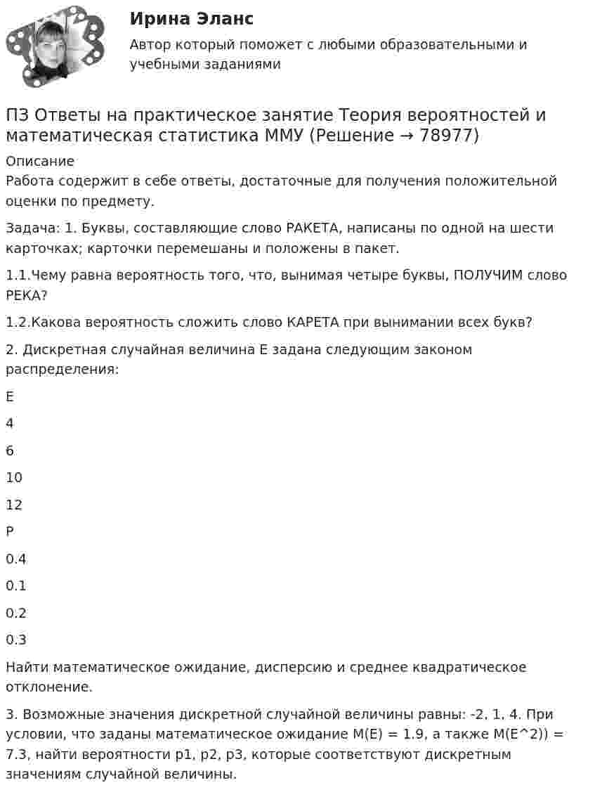     
            Описание
            Работа содержит в себе ответы, достаточные для получения положительной оценки по предмету.Задача: 1. Буквы, составляющие слово РАКЕТА, написаны по одной на шести карточках; карточки перемешаны и положены в пакет. 1.1.Чему равна вероятность того, что, вынимая четыре буквы, ПОЛУЧИМ слово РЕКА?1.2.Какова вероятность сложить слово КАРЕТА при вынимании всех букв?         2. Дискретная случайная величина E задана следующим законом распределения:   Е 4 6 10 12   Р 0.4 0.1 0.2 0.3  Найти математическое ожидание, дисперсию и среднее квадратическое отклонение.3. Возможные значения дискретной случайной величины равны: -2, 1, 4. При условии, что заданы математическое ожидание М(E) = 1.9, а также M(E^2)) = 7.3, найти вероятности p1, p2, p3, которые соответствуют дискретным значениям случайной величины.   
            
            
            ПЗ Ответы на практическое занятие Стратегический менеджмент  ММУПЗ Ответы на практическое занятие Теория вероятностей и математическая статистика ММУПЗ Ответы на практическое занятие Управление проектами ММУПЗ Ответы на практическое занятие Управление человеческими ресурсами ММУПЗ Ответы на практическое занятие Управленческий учет ММУПЗ Ответы на практическое занятие  Философия ММУПЗ Ответы на практическое занятие  ФИНАНСОВЫЙ МЕНЕДЖМЕНТ ММУПЗ Ответы на практическое занятие ПредпринимательствоПЗ Ответы на практическое занятие Производственный менеджмент ММУПЗ Ответы на практическое занятие  ПРОТИВОДЕЙСТВИЕ КОРРУПЦИИ В ОРГАНАХ ЗАКОНОДАТЕЛЬНОЙ И ИСПОЛНИТЕЛЬНОЙ ВЛАСТИ ПЗ Ответы на практическое занятие Психология управления ММУПЗ Ответы на практическое занятие Русский язык и культура речи ММУПЗ Ответы на практическое занятие СОВРЕМЕННЫЕ МЕТОДЫ МЕНЕДЖМЕНТА ОРГАНИЗАЦИИ  ММУПЗ Ответы на практическое занятие Социальная психология ММУ