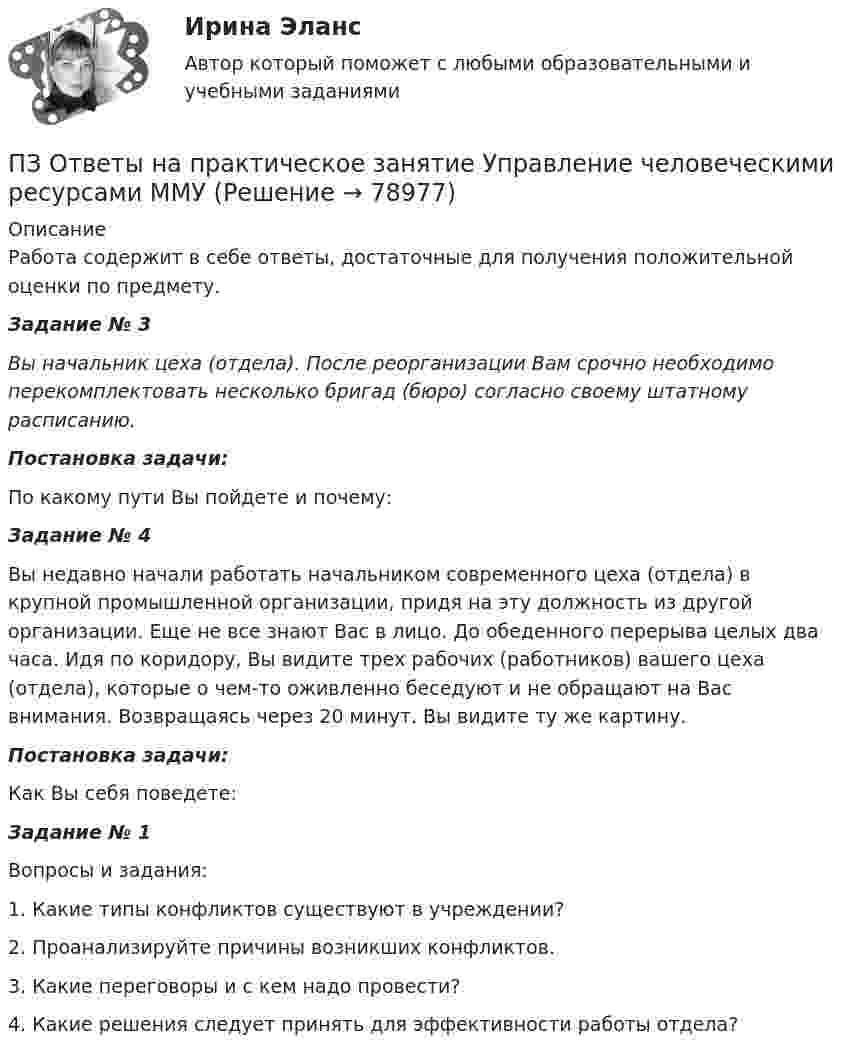      
            Описание
            Работа содержит в себе ответы, достаточные для получения положительной оценки по предмету.Задание № 3 Вы начальник цеха (отдела). После реорганизации Вам срочно необходимо перекомплектовать несколько бригад (бюро) согласно своему штатному расписанию. Постановка задачи:По какому пути Вы пойдете и почему:Задание № 4	Вы недавно начали работать начальником современного цеха (отдела) в крупной промышленной организации, придя на эту должность из другой организации. Еще не все знают Вас в лицо. До обеденного перерыва целых два часа. Идя по коридору, Вы видите трех рабочих (работников) вашего цеха (отдела), которые о чем-то оживленно беседуют и не обращают на Вас внимания. Возвращаясь через 20 минут. Вы видите ту же картину.        Постановка задачи:	Как Вы себя поведете:Задание № 1Вопросы и задания:1. Какие типы конфликтов существуют в учреждении?2. Проанализируйте причины возникших конфликтов.3. Какие переговоры и с кем надо провести?4. Какие решения следует принять для эффективности работы отдела?   
            
            
            ПЗ Ответы на практическое занятие Управление проектами ММУПЗ Ответы на практическое занятие Управление человеческими ресурсами ММУПЗ Ответы на практическое занятие Управленческий учет ММУПЗ Ответы на практическое занятие  Философия ММУПЗ Ответы на практическое занятие  ФИНАНСОВЫЙ МЕНЕДЖМЕНТ ММУПЗ Ответы на практическое занятие Финансы, денежное обращение и кредит ММУПЗ Правоведение 1_1 ММУПЗ Ответы на практическое занятие  ПРОТИВОДЕЙСТВИЕ КОРРУПЦИИ В ОРГАНАХ ЗАКОНОДАТЕЛЬНОЙ И ИСПОЛНИТЕЛЬНОЙ ВЛАСТИ ПЗ Ответы на практическое занятие Психология управления ММУПЗ Ответы на практическое занятие Русский язык и культура речи ММУПЗ Ответы на практическое занятие СОВРЕМЕННЫЕ МЕТОДЫ МЕНЕДЖМЕНТА ОРГАНИЗАЦИИ  ММУПЗ Ответы на практическое занятие Социальная психология ММУПЗ Ответы на практическое занятие  Статистика ММУПЗ Ответы на практическое занятие Стратегический менеджмент  ММУ