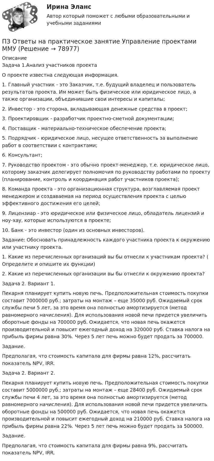      
            Описание
            Задача 1.Анализ участников проекта        О проекте известна следующая информация.        1. Главный участник - это Заказчик, т.е. будущий владелец и пользователь результатов проекта. Им может быть физическое или юридическое лицо, а также организации, объединившие свои интересы и капиталы;         2. Инвестор - это сторона, вкладывающая денежные средства в проект;         3. Проектировщик - разработчик проектно-сметной документации;         4. Поставщик - материально-техническое обеспечение проекта;         5. Подрядчик - юридическое лицо, несущее ответственность за выполнение работ в соответствии с контрактами;         6. Консультант;         7. Руководство проектом - это обычно проект-менеджер, т.е. юридическое лицо, которому заказчик делегирует полномочия по руководству работами по проекту (планирование, контроль и координация работ участников проекта);         8. Команда проекта - это организационная структура, возглавляемая проект менеджером и создаваемая на период осуществления проекта с целью эффективного достижения его целей;         9. Лицензиар - это юридическое или физическое лицо, обладатель лицензий и ноу-хау, которые используются в проекте;         10. Банк - это инвестор (один из основных инвесторов).Задание: Обосновать принадлежность каждого участника проекта к окружению или участнику проекта.         1. Какие из перечисленных организаций вы бы отнесли к участникам проекта? ( Определите и опишите их функции)         2. Какие из перечисленных организации вы бы отнесли к окружению проекта?Задача 2. Вариант 1.        Пекарня планирует купить новую печь. Предположительная стоимость покупки составит 7000000 руб.; затраты на монтаж – еще 35000 руб. Ожидаемый срок службы печи 5 лет, за это время она полностью амортизируется (метод равномерного начисления). Для использования новой печи придется увеличить оборотные фонды на 700000 руб. Ожидается, что новая печь окажется производительной и повысит ежегодный доход на 320000 руб. Ставка налога на прибыль фирмы равна 30%. Через 5 лет печь можно будет продать за 700000.         Задание.         Предполагая, что стоимость капитала для фирмы равна 12%, рассчитать показатель NPV, IRR.Задача 2. Вариант 2.        Пекарня планирует купить новую печь. Предположительная стоимость покупки составит 5000000 руб.; затраты на монтаж – еще 28400 руб. Ожидаемый срок службы печи 4 лет, за это время она полностью амортизируется (метод равномерного начисления). Для использования новой печи придется увеличить оборотные фонды на 500000 руб. Ожидается, что новая печь окажется производительной и повысит ежегодный доход на 210000 руб. Ставка налога на прибыль фирмы равна 22%. Через 5 лет печь можно будет продать за 500000.         Задание.         Предполагая, что стоимость капитала для фирмы равна 9%, рассчитать показатель NPV, IRR.   
            
            
            ПЗ Ответы на практическое занятие Теория вероятностей и математическая статистика ММУПЗ Ответы на практическое занятие Управление проектами ММУПЗ Ответы на практическое занятие Управление человеческими ресурсами ММУПЗ Ответы на практическое занятие Управленческий учет ММУПЗ Ответы на практическое занятие  Философия ММУПЗ Ответы на практическое занятие  ФИНАНСОВЫЙ МЕНЕДЖМЕНТ ММУПЗ Ответы на практическое занятие Финансы, денежное обращение и кредит ММУПЗ Ответы на практическое занятие Производственный менеджмент ММУПЗ Ответы на практическое занятие  ПРОТИВОДЕЙСТВИЕ КОРРУПЦИИ В ОРГАНАХ ЗАКОНОДАТЕЛЬНОЙ И ИСПОЛНИТЕЛЬНОЙ ВЛАСТИ ПЗ Ответы на практическое занятие Психология управления ММУПЗ Ответы на практическое занятие Русский язык и культура речи ММУПЗ Ответы на практическое занятие СОВРЕМЕННЫЕ МЕТОДЫ МЕНЕДЖМЕНТА ОРГАНИЗАЦИИ  ММУПЗ Ответы на практическое занятие Социальная психология ММУПЗ Ответы на практическое занятие  Статистика ММУ
