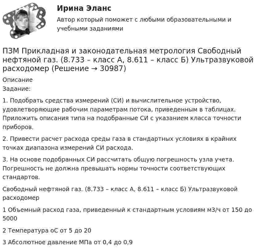     
          Описание
          Задание:1. Подобрать средства измерений (СИ) и вычислительное устройство, удовлетворяющие рабочим параметрам потока, приведенным в таблицах. Приложить описания типа на подобранные СИ с указанием класса точности приборов.2. Привести расчет расхода среды газа в стандартных условиях в крайних точках диапазона измерений СИ расхода.3. На основе подобранных СИ рассчитать общую погрешность узла учета. Погрешность не должна превышать нормы точности соответствующих стандартов.Свободный нефтяной газ. (8.733 – класс А, 8.611 – класс Б) Ультразвуковой расходомер1	Объемный расход газа, приведенный к стандартным условиям	м3/ч	от 150 до 50002	Температура	оС	от 5 до 203	Абсолютное давление	МПа	от 0,4 до 0,9  
            
            
            ПЗ 7 Задача 3 для самостоятельного решения//МЕНЕДЖМЕНТПЗМ Прикладная и законодательная метрология Свободный нефтяной газ. (8.733 – класс А, 8.611 – класс Б) Ультразвуковой расходомерПЗ Ответы на практическое занятие Антикризисное управление  ММУПЗ Ответы на практическое занятие  Бухгалтерский учет ММУПЗ Ответы на практическое занятие Деловая этика ММУПЗ Ответы на практическое занятие   ДОКУМЕНТИРОВАНИЕ УПРАВЛЕНЧЕСКОЙ ДЕЯТЕЛЬНОСТИ  ММУПЗ Ответы на практическое занятие  История экономики ММУПетров и Иванов вели дискуссию об аспирантуре. Петров считал, что для осуществления преподавательской деятельности в вузах достаточно окончить аспирантуру. Иванов же считал, что для преподавания в вузе недостаточно аспирантуры, необходимо получить Петров, окончив вуз и получив диплом магистра юриспруденции, решил стать адвокатом. В Адвокатской палате субъекта РФ ему отказали, сославшись на нехватку необходимого стажа работы по специальности. Правомерен ли отказ? Ответ обоснуйте.Петровское бароккоПетров является должностным лицом налогового органа. В ходе проведения выездной налоговой проверки налогоплательщика-организации Петров, являясь первым заместителем мэра г. о. ЭнскаПетров, являясь собственником земельного участка в СНТ «Нептун», обратился с исковым заявление к гражданину Иванову, требуя перенести баню, ПЗ 4. Определение очередности (два рабочих места)//менеджмент//опенеду