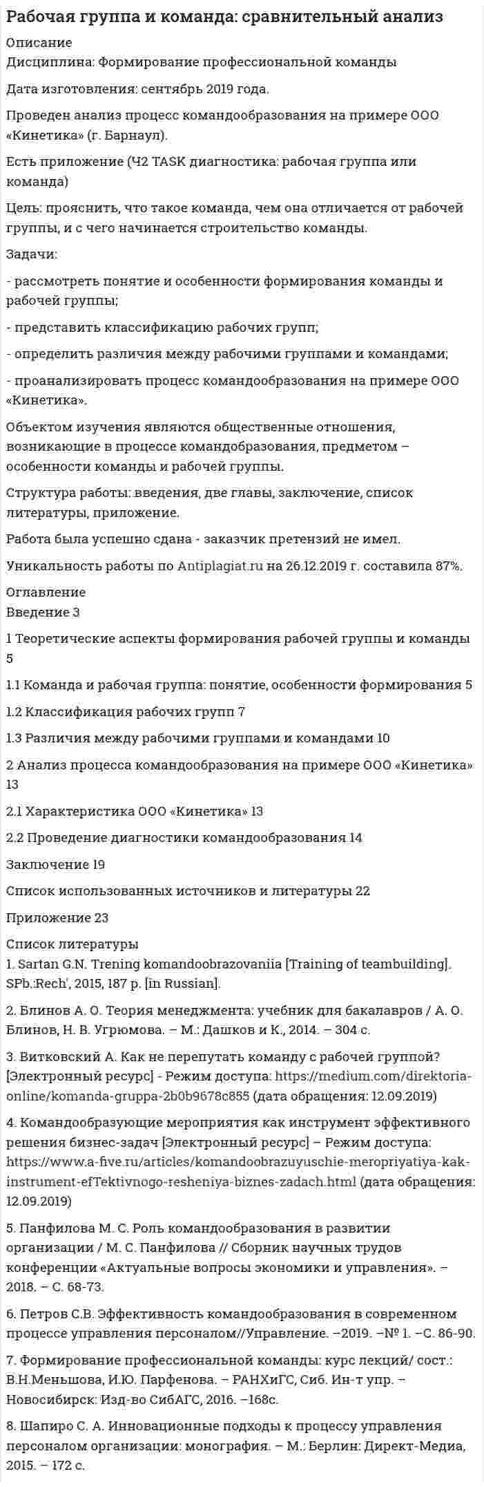 




Описание


Предмет: Формирование профессиональной команды
Дата изготовления: сентябрь 2020 года.
Практическая часть работы сделана на примере ООО «Октоблу».
Есть приложения.
Цель работы: провести диагностику коллектива в ООО «Октоблу» на предмет командообразования.
Задачи:
- рассмотреть теоретические аспекты обучения и развития членов команды понятие процесса принятия управленческих решений;
- оценить уровень командообразования в ООО «Октоблу».
Методы исследования: метод сравнения, метод обобщения и реферативного изложения.
Структура работы: введение, две части, заключение, список литературы.
Работа была успешно сдана - заказчик претензий не имел.
Уникальность работы по Antiplagiat.ru на 01.12.2020 г. составила 71%.




Оглавление


Введение 3
1 Теоретические аспекты обучения и развития членов команды 5
2 Оценка уровня командообразования в ООО «Октоблу» 11
Заключение 23
Список литературы 24
Приложение




Список литературы


1. Бажданова Ю. В., Бережной Г. И. Тренинги командообразования как способ решения проблем лидерства в творческих коллективах // Молодой ученый. – 2017. – №11. – С. 416-418.
2. Базаров Т.Ю. Управленческие команды и их формирование. – Загл. с экрана. – Режим доступа: www.cpt21.ru/old/book1/ 5uprkom.htm.
3. Белбин Р. Команды менеджеров: Секреты успеха и причины неудач. М.: HIPPO, 2017. 289 с.
4. Геллерт М., Новак К. Все о командообразовании: Руководство для тренеров. М.: Вершина, 2016. – 360 с.
5. Жуков Ю.М., Журавлев А.В., Павлова Е.Н. Технологии командообразования. – Загл. с экрана. – Режим доступа: https://ru.b-ok.cc/book/2908158/a06763
6. Командообразующие мероприятия как инструмент эффективного решения бизнес-задач. – Загл. с экрана. – Режим доступа: https://www.a-five.ru/articles/komandoobrazuyuschie-meropriyatiya-kak-instrument-efTektivnogo-resheniya-biznes-zadach.html
7. Ленская И.Ю. Преимущества использования командного менеджмента и особенности применения тимбилдинга в процессе стабилизации персонала современных организаций // Интернет-журнал «НАУКОВЕДЕНИЕ» – Том 9. – №1 (2017). – Загл. с экрана. – Режим доступа: http://naukovedenie.ru/PDF/47EVN117.pdf (доступ свободный). Загл. с экрана. Яз. рус., англ.
8. Льюис Дж. Управление командой: как заставить других делать то, что вам нужно. СПб.: Питер, 2017. 360 с.
9. Маргерисон Ч. Дж. Колесо командного управления: Путь к успеху через систему управления командой. Днепропетровск: Баланс Бизнес Букс, 2018. – 240 с.
10. Петров С.В. Эффективность командообразования в современном процессе управления персоналом//Управление. – 2019. – № 1. – С. 86-90.
11. Петров СВ. Командообразование как способ повышения эффективности деятельности организации // Компетентность / Competency (Russia). – 2019. – № 4. – С.29-30.
12. Чекан А. А. Управление командообразованием в современной организации / А. А. Чекан, Е. С. Шолотонова // Материалы международной научно-практической конференции «Наука сегодня: проблемы и пути решения»: в 3 частях. Ч. 2. Вологда: ООО «Маркер», 2018. 240 с.



            
            
            Задачи работы: – рассмотреть понятие «общение» в научной литературе; – раскрыть подходы к изучению понятия «стереотипов общения»; – охарактеризовать стереотипы в деловом общении и пути их преодоления.Задачи: - рассмотреть понятие и особенности формирования команды и рабочей группы; - представить классификацию рабочих групп; - определить различия между рабочими группами и командами;Задачи: - рассмотреть развитие танца в Средние века; - показать виды средневековых танцев; - рассмотреть развитие профессионального танца в Средние века.Задачи: - рассмотреть сущность понятия рынка ценных бумаг; - определить законодательство, регулирующее рынок ценных бумаг в России; - охарактеризовать ФЗ «О рынке ценных бумаг».Задачи: - рассмотреть теоретические аспекты обучения и развития членов команды понятие процесса принятия управленческих решений;задачи растяжение сжатие и кручениезадачи ргрЗадачи работы: - дать характеристику современного состояния и организационной структуры компании, ее недостатков; - определить новые цели компании, построить соответствующую им организационную структуру; - распределить функции и задачи подразделений; - оценить эффективность предложенной структуры, изменение нормы управляемости;Задачи работы: - изучить роль главы государства в правотворческой политике в дореволюционное время; - определить специфику роли в правотворческой политике главы советского государства; - изучить роль Президента Российской Федерации в правотворческой политике.Задачи работы: - охарактеризовать основные типы стратегий, - рассмотреть базовые конкурентные стратегии фирмы. Объект исследования – стратегия в управлении предприятием. Предмет исследования – типы стратегий развития бизнеса.Задачи работы: - раскрыть понятие информации; - выявить особенности информации как объекта информационной сферы и системы права; - решить задачи. Объект исследования – информация.Задачи работы: – раскрыть понятие, сущность маркетинга территорий; – рассмотреть мифы и легенды как инструменты продвижения в маркетинге территорий ; – охарактеризовать нестандартные инструменты в маркетинге территории.Задачи работы: – раскрыть понятие, характеристику межпоколенной семьи; – проанализировать особенности воспитания детей в межпоколенной семьи .Задачи работы: – раскрыть сущность понятий «культура поведения», «воспитание культуры поведения»; – проанализировать методы, средства воспитания культуры поведения в дошкольном возрасте; – подобрать методические рекомендации по воспитанию культуры поведения в дошкольном возрасте.