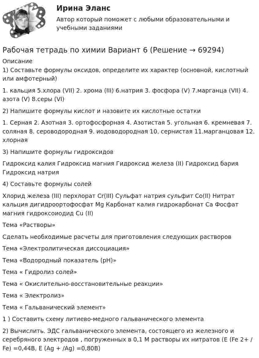      
            Описание
            1) Составьте формулы оксидов, определите их характер (основной, кислотный или амфотерный)1. кальция 5.хлора (VII) 2. хрома (III) 6.натрия 3. фосфора (V) 7.марганца (VII) 4. азота (V) 8.серы (VI)2) Напишите формулы кислот и назовите их кислотные остатки1. Серная 2. Азотная 3. ортофосфорная 4. Азотистая 5. угольная 6. кремневая 7. соляная 8. сероводородная 9. иодоводородная 10, сернистая 11.марганцовая 12. хлорная3) Напишите формулы гидроксидов Гидроксид калия Гидроксид магния Гидроксид железа (II) Гидроксид бария Гидроксид натрия 4) Составьте формулы солейХлорид железа (III) перхлорат Cr(III) Сульфат натрия сульфит Co(II) Нитрат кальция дигидроортофосфат Mg Карбонат калия гидрокарбонат Ca Фосфат магния гидроксоиодид Сu (II) Тема «Растворы»Сделать необходимые расчеты для приготовления следующих растворовТема «Электролитическая диссоциация»Тема «Водородный показатель (рН)»Тема « Гидролиз солей»Тема « Окислительно-восстановительные реакции»Тема « Электролиз»Тема « Гальванический элемент»1 ) Составить схему литиево-медного гальванического элемента2) Вычислить. ЭДС гальванического элемента, состоящего из железного и серебряного электродов , погруженных в 0,1 М растворы их нитратов (Е (Fe 2+ / Fe) =0,44В, Е (Ag + /Ag) =0,80В)   
            
            
            Рабочая тетрадь ОмГТУ по начертательной геометрииРабочая тетрадь по химии Вариант 6 РАБОЧАЯ ТЕТРАДЬ  ПРАКТИЧЕСКИХ ЗАНЯТИЙ ПМ 04. «Оценка недвижимости»Рабочая тетрадь экономическая теорияРабочее время и время отдыха трудящихсяРабочее колесо вентилятора, обеспечивающего воздухообмен в коровнике, вращается с частотой 1440 об/мин. Диаметр колеса 40 см и его масса 6 кг. Считая колесо сплошным цилиндром, вычислить его кинетическую энергию.Рабочие диалогиРаботнику организации А, обладающему конфиденциальной информацией о деятельности этой организации, поступает предложение о работе от организации Б, являющейся конкурентом его непосредственного работодателя. Какими возможными методами можно рработодатель как сторона коллективного договораРаботодатель - физическое лицо ... производить записи в трудовых книжках работников, а также оформлять трудовые книжки работникам, принимаемым на работу впервыеРаботодатель (юридическое лицо) обязан делать записи в трудовой книжке каждого работника, проработавшего в организации свыше … дней, если работа в этой организации является для работника основнойРаботы по управлению инвестициями (ВШЭ) -ИППСРаботы по установке в проектное положение и соединению в одно целое элементов строительных конструкций называют: ТулГУРАБОЧАЯ ПРОГРАММА ВОСПИТАТЕЛЯ СТАРШАЯ ГРУППА  Составлена на основе примерной общеобразовательной программы дошкольного образования «От рождения до школы» под ред. Н.Е.Вераксы, Т.С.Комаровой, М.А.Васильевой. МОЗАИКА-СИНТЕЗ Москва, 2014