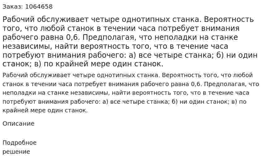 Рабочий обслуживает четыре однотипных станка. Вероятность того, что любой станок в течении часа потребует внимания рабочего равна 0,6. Предполагая, что неполадки на станке независимы, найти вероятность того, что в течение часа потребуют внимания рабочего: а) все четыре станка; б) ни один станок; в) по крайней мере один станок. 