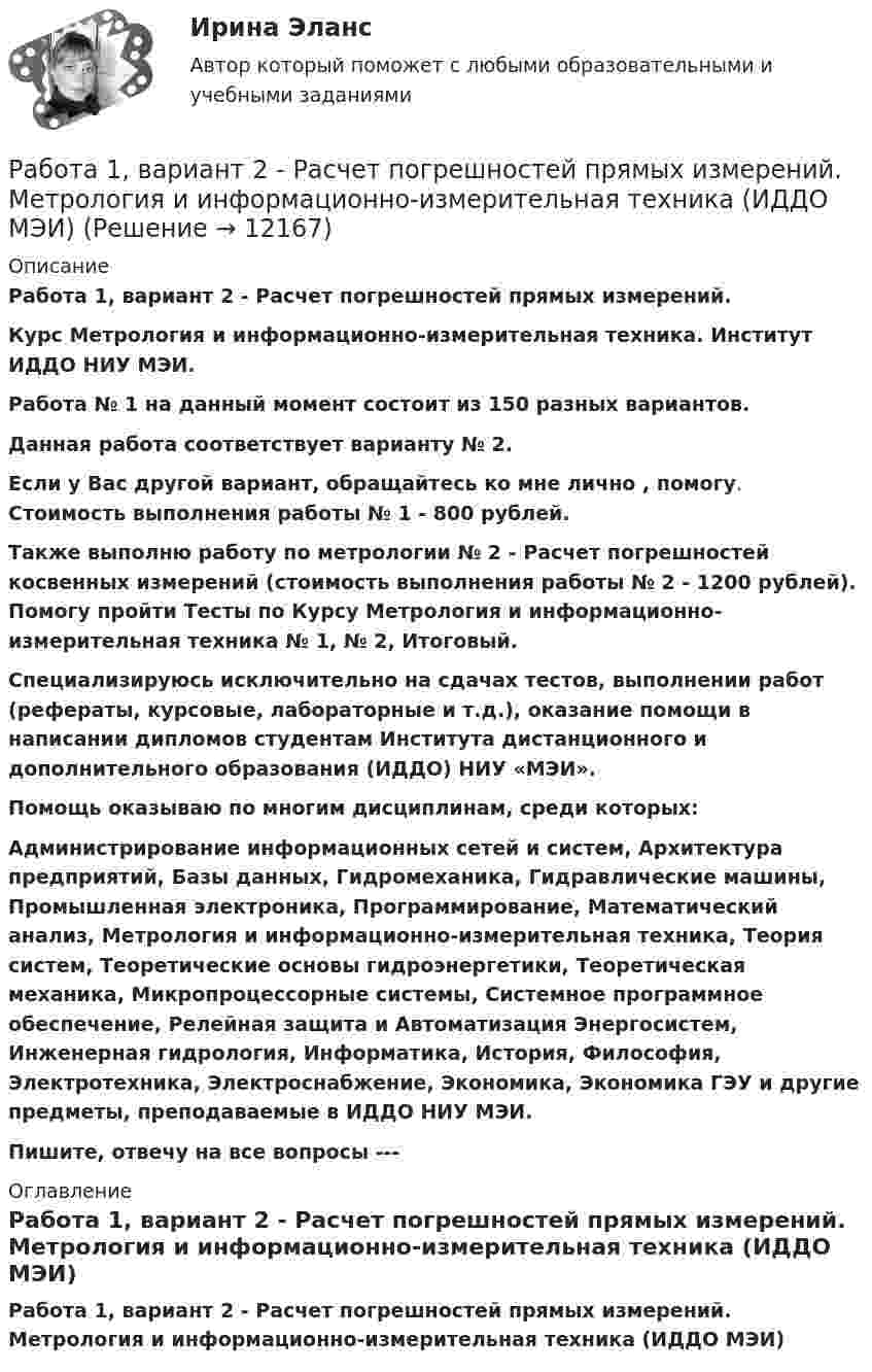     
          Описание
          Работа 1, вариант 2 - Расчет погрешностей прямых измерений. Курс Метрология и информационно-измерительная техника. Институт ИДДО НИУ МЭИ.Работа № 1 на данный момент состоит из 150 разных вариантов. Данная работа соответствует варианту № 2.Если у Вас другой вариант,  обращайтесь ко мне лично , помогу. Стоимость выполнения работы № 1 - 800 рублей. Также выполню работу по метрологии  № 2  - Расчет погрешностей косвенных измерений (стоимость выполнения работы № 2 - 1200 рублей). Помогу пройти Тесты по Курсу Метрология и информационно-измерительная техника №  1, № 2,  Итоговый.Специализируюсь исключительно на сдачах тестов, выполнении работ (рефераты, курсовые, лабораторные и т.д.), оказание помощи в написании дипломов студентам Института дистанционного и дополнительного образования (ИДДО) НИУ «МЭИ».Помощь оказываю по многим дисциплинам, среди которых:Администрирование информационных сетей и систем, Архитектура предприятий, Базы данных, Гидромеханика, Гидравлические машины, Промышленная электроника, Программирование, Математический анализ, Метрология и информационно-измерительная техника, Теория систем, Теоретические основы гидроэнергетики, Теоретическая механика, Микропроцессорные системы, Системное программное обеспечение, Релейная защита и Автоматизация Энергосистем, Инженерная гидрология, Информатика, История, Философия, Электротехника, Электроснабжение, Экономика, Экономика ГЭУ и другие предметы, преподаваемые в ИДДО НИУ МЭИ.Пишите, отвечу на все вопросы ---  
          Оглавление
          Работа 1, вариант 2 - Расчет погрешностей прямых измерений. Метрология и информационно-измерительная техника (ИДДО МЭИ) 
            
            
            Работа 1 o Выберите коммерческий банк, соберите о нём информацию за 2 года: активы (млн. руб.), кредитный портфель (в млн. руб. и % к активам), количество филиалов и допофисов, прибыль и рентабельность активов (ROA) и капитала (ROE), рейтинги банка.Работа 1, вариант 2 - Расчет погрешностей прямых измерений. Метрология и информационно-измерительная техника (ИДДО МЭИ)Работа 1 § Человек пришёл в микрофинансовую организацию и взял микрозайм «до зарплаты», сумма 30 тыс.руб. § Какие риски связаны с такой операцией? § Что такое МФО, чем оно отличается от банка? § В чём выгода микрозайма по сравнению с потребительским кредитом банка? § Что понимается под банкротством физического лица и где это установлено?Работа 2. Определение биологической ценности белков методом аминокислотного скораРабота в accessРабота воспитателя с родителями: практическая психологическая деятельность (НИИ ДПО)Работа должностных лиц территориального органа МЧС России по организации совершения марша силами ликвидации ЧС в зону чрезвычайной ситуации Пятнадцать студентов пришли на занятия, но в аудитории оказалось только тринадцать стульев. Сколькими способами они могут выбрать двоих, чтобы отправить их на поиски стульев?Пятый минимум при освещении щели светом с длиной волны 500 нм наблюдается под углом 300. Какова ширина щели?пять заданий Do the tasks below. There are two points for each correct answer. 1. Choose the correct word from a, b or c. 2. Complete the sentences with the words from the box.Пять задач по экономикеПять мальчиков собрали 53 гриба, причём известно, что никакие двое не собрали грибов поровну. Докажите, что какие-то трое из них собрали не менее 36 грибов.Пять последовательно соединенных источников с э.д.с. 1,2 В и внутренним сопротивлением 0,2 Ом каждый замкнуты на внешнее сопротивление R. Какой величины должно быть R, чтобы во внешней цепи выделялась максимальная мощность?Пять продуктов для укрепления иммунитета